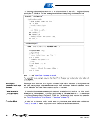 80
2486Z–AVR–02/11
ATmega8(L)
The following code examples show how to do an atomic write of the TCNT1 Register contents.
Writing any of the OCR1A/B or ICR1 Registers can be done by using the same principle.
Note: 1. See “About Code Examples” on page 8
The assembly code example requires that the r17:r16 Register pair contains the value to be writ-
ten to TCNT1.
Reusing the
Temporary High Byte
Register
If writing to more than one 16-bit register where the High byte is the same for all registers writ-
ten, then the High byte only needs to be written once. However, note that the same rule of
atomic operation described previously also applies in this case.
Timer/Counter
Clock Sources
The Timer/Counter can be clocked by an internal or an external clock source. The clock source
is selected by the clock select logic which is controlled by the clock select (CS12:0) bits located
in the Timer/Counter Control Register B (TCCR1B). For details on clock sources and prescaler,
see “Timer/Counter0 and Timer/Counter1 Prescalers” on page 73.
Counter Unit The main part of the 16-bit Timer/Counter is the programmable 16-bit bi-directional counter unit.
Figure 33 on page 81 shows a block diagram of the counter and its surroundings.
Assembly Code Example(1)
TIM16_WriteTCNT1:
; Save Global Interrupt Flag
in r18,SREG
; Disable interrupts
cli
; Set TCNT1 to r17:r16
out TCNT1H,r17
out TCNT1L,r16
; Restore Global Interrupt Flag
out SREG,r18
ret
C Code Example(1)
void TIM16_WriteTCNT1( unsigned int i )
{
unsigned char sreg;
unsigned int i;
/* Save Global Interrupt Flag */
sreg = SREG;
/* Disable interrupts */
_CLI();
/* Set TCNT1 to i */
TCNT1 = i;
/* Restore Global Interrupt Flag */
SREG = sreg;
}
 
