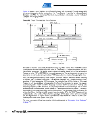84
2486Z–AVR–02/11
ATmega8(L)
Figure 35 shows a block diagram of the Output Compare unit. The small “n” in the register and
bit names indicates the device number (n = 1 for Timer/Counter 1), and the “x” indicates Output
Compare unit (A/B). The elements of the block diagram that are not directly a part of the Output
Compare unit are gray shaded.
Figure 35. Output Compare Unit, Block Diagram
The OCR1x Register is double buffered when using any of the twelve Pulse Width Modulation
(PWM) modes. For the normal and Clear Timer on Compare (CTC) modes of operation, the dou-
ble buffering is disabled. The double buffering synchronizes the update of the OCR1x Compare
Register to either TOP or BOTTOM of the counting sequence. The synchronization prevents the
occurrence of odd-length, non-symmetrical PWM pulses, thereby making the output glitch-free.
The OCR1x Register access may seem complex, but this is not case. When the double buffering
is enabled, the CPU has access to the OCR1x Buffer Register, and if double buffering is dis-
abled the CPU will access the OCR1x directly. The content of the OCR1x (Buffer or Compare)
Register is only changed by a write operation (the Timer/Counter does not update this register
automatically as the TCNT1 and ICR1 Register). Therefore OCR1x is not read via the High byte
temporary register (TEMP). However, it is a good practice to read the Low byte first as when
accessing other 16-bit registers. Writing the OCR1x Registers must be done via the TEMP Reg-
ister since the compare of all 16-bit is done continuously. The High byte (OCR1xH) has to be
written first. When the High byte I/O location is written by the CPU, the TEMP Register will be
updated by the value written. Then when the Low byte (OCR1xL) is written to the lower eight
bits, the High byte will be copied into the upper 8-bits of either the OCR1x buffer or OCR1x Com-
pare Register in the same system clock cycle.
For more information of how to access the 16-bit registers refer to “Accessing 16-bit Registers”
on page 77.
OCFnx (Int.Req.)
= (16-bit Comparator )
OCRnx Buffer (16-bit Register)
OCRnxH Buf. (8-bit)
OCnx
TEMP (8-bit)
DATA BUS (8-bit)
OCRnxL Buf. (8-bit)
TCNTn (16-bit Counter)
TCNTnH (8-bit) TCNTnL (8-bit)
COMnx1:0WGMn3:0
OCRnx (16-bit Register)
OCRnxH (8-bit) OCRnxL (8-bit)
Waveform Generator
TOP
BOTTOM
 