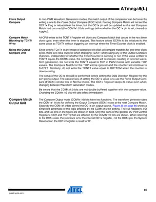 85
2486Z–AVR–02/11
ATmega8(L)
Force Output
Compare
In non-PWM Waveform Generation modes, the match output of the comparator can be forced by
writing a one to the Force Output Compare (FOC1x) bit. Forcing Compare Match will not set the
OCF1x Flag or reload/clear the timer, but the OC1x pin will be updated as if a real Compare
Match had occurred (the COM1x1:0 bits settings define whether the OC1x pin is set, cleared or
toggled).
Compare Match
Blocking by TCNT1
Write
All CPU writes to the TCNT1 Register will block any Compare Match that occurs in the next timer
clock cycle, even when the timer is stopped. This feature allows OCR1x to be initialized to the
same value as TCNT1 without triggering an interrupt when the Timer/Counter clock is enabled.
Using the Output
Compare Unit
Since writing TCNT1 in any mode of operation will block all compare matches for one timer clock
cycle, there are risks involved when changing TCNT1 when using any of the Output Compare
channels, independent of whether the Timer/Counter is running or not. If the value written to
TCNT1 equals the OCR1x value, the Compare Match will be missed, resulting in incorrect wave-
form generation. Do not write the TCNT1 equal to TOP in PWM modes with variable TOP
values. The Compare Match for the TOP will be ignored and the counter will continue to
0xFFFF. Similarly, do not write the TCNT1 value equal to BOTTOM when the counter is
downcounting.
The setup of the OC1x should be performed before setting the Data Direction Register for the
port pin to output. The easiest way of setting the OC1x value is to use the Force Output Com-
pare (FOC1x) strobe bits in Normal mode. The OC1x Register keeps its value even when
changing between Waveform Generation modes.
Be aware that the COM1x1:0 bits are not double buffered together with the compare value.
Changing the COM1x1:0 bits will take effect immediately.
Compare Match
Output Unit
The Compare Output mode (COM1x1:0) bits have two functions. The waveform generator uses
the COM1x1:0 bits for defining the Output Compare (OC1x) state at the next Compare Match.
Secondly the COM1x1:0 bits control the OC1x pin output source. Figure 36 on page 86 shows a
simplified schematic of the logic affected by the COM1x1:0 bit setting. The I/O Registers, I/O
bits, and I/O pins in the figure are shown in bold. Only the parts of the general I/O Port Control
Registers (DDR and PORT) that are affected by the COM1x1:0 bits are shown. When referring
to the OC1x state, the reference is for the internal OC1x Register, not the OC1x pin. If a System
Reset occur, the OC1x Register is reset to “0”.
 