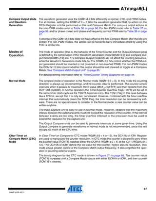 87
2486Z–AVR–02/11
ATmega8(L)
Compare Output Mode
and Waveform
Generation
The waveform generator uses the COM1x1:0 bits differently in normal, CTC, and PWM modes.
For all modes, setting the COM1x1:0 = 0 tells the waveform generator that no action on the
OC1x Register is to be performed on the next Compare Match. For compare output actions in
the non-PWM modes refer to Table 36 on page 96. For fast PWM mode refer to Table 37 on
page 96, and for phase correct and phase and frequency correct PWM refer to Table 38 on page
97.
A change of the COM1x1:0 bits state will have effect at the first Compare Match after the bits are
written. For non-PWM modes, the action can be forced to have immediate effect by using the
FOC1x strobe bits.
Modes of
Operation
The mode of operation (that is, the behavior of the Timer/Counter and the Output Compare pins)
is defined by the combination of the Waveform Generation mode (WGM13:0) and Compare Out-
put mode (COM1x1:0) bits. The Compare Output mode bits do not affect the counting sequence,
while the Waveform Generation mode bits do. The COM1x1:0 bits control whether the PWM out-
put generated should be inverted or not (inverted or non-inverted PWM). For non-PWM modes
the COM1x1:0 bits control whether the output should be set, cleared or toggle at a Compare
Match. See “Compare Match Output Unit” on page 85.
For detailed timing information refer to “Timer/Counter Timing Diagrams” on page 94.
Normal Mode The simplest mode of operation is the Normal mode (WGM13:0 = 0). In this mode the counting
direction is always up (incrementing), and no counter clear is performed. The counter simply
overruns when it passes its maximum 16-bit value (MAX = 0xFFFF) and then restarts from the
BOTTOM (0x0000). In normal operation the Timer/Counter Overflow Flag (TOV1) will be set in
the same timer clock cycle as the TCNT1 becomes zero. The TOV1 Flag in this case behaves
like a 17th bit, except that it is only set, not cleared. However, combined with the timer overflow
interrupt that automatically clears the TOV1 Flag, the timer resolution can be increased by soft-
ware. There are no special cases to consider in the Normal mode, a new counter value can be
written anytime.
The Input Capture unit is easy to use in Normal mode. However, observe that the maximum
interval between the external events must not exceed the resolution of the counter. If the interval
between events are too long, the timer overflow interrupt or the prescaler must be used to
extend the resolution for the capture unit.
The Output Compare units can be used to generate interrupts at some given time. Using the
Output Compare to generate waveforms in Normal mode is not recommended, since this will
occupy too much of the CPU time.
Clear Timer on
Compare Match (CTC)
Mode
In Clear Timer on Compare or CTC mode (WGM13:0 = 4 or 12), the OCR1A or ICR1 Register
are used to manipulate the counter resolution. In CTC mode the counter is cleared to zero when
the counter value (TCNT1) matches either the OCR1A (WGM13:0 = 4) or the ICR1 (WGM13:0 =
12). The OCR1A or ICR1 define the top value for the counter, hence also its resolution. This
mode allows greater control of the Compare Match output frequency. It also simplifies the oper-
ation of counting external events.
The timing diagram for the CTC mode is shown in Figure 37 on page 88. The counter value
(TCNT1) increases until a Compare Match occurs with either OCR1A or ICR1, and then counter
(TCNT1) is cleared.
 