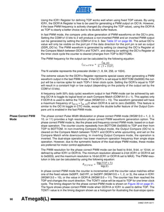 90
2486Z–AVR–02/11
ATmega8(L)
Using the ICR1 Register for defining TOP works well when using fixed TOP values. By using
ICR1, the OCR1A Register is free to be used for generating a PWM output on OC1A. However,
if the base PWM frequency is actively changed (by changing the TOP value), using the OCR1A
as TOP is clearly a better choice due to its double buffer feature.
In fast PWM mode, the compare units allow generation of PWM waveforms on the OC1x pins.
Setting the COM1x1:0 bits to 2 will produce a non-inverted PWM and an inverted PWM output
can be generated by setting the COM1x1:0 to 3. See Table 37 on page 96. The actual OC1x
value will only be visible on the port pin if the data direction for the port pin is set as output
(DDR_OC1x). The PWM waveform is generated by setting (or clearing) the OC1x Register at
the Compare Match between OCR1x and TCNT1, and clearing (or setting) the OC1x Register at
the timer clock cycle the counter is cleared (changes from TOP to BOTTOM).
The PWM frequency for the output can be calculated by the following equation:
The N variable represents the prescaler divider (1, 8, 64, 256, or 1024).
The extreme values for the OCR1x Register represents special cases when generating a PWM
waveform output in the fast PWM mode. If the OCR1x is set equal to BOTTOM (0x0000) the out-
put will be a narrow spike for each TOP+1 timer clock cycle. Setting the OCR1x equal to TOP
will result in a constant high or low output (depending on the polarity of the output set by the
COM1x1:0 bits).
A frequency (with 50% duty cycle) waveform output in fast PWM mode can be achieved by set-
ting OC1A to toggle its logical level on each Compare Match (COM1A1:0 = 1). This applies only
if OCR1A is used to define the TOP value (WGM13:0 = 15). The waveform generated will have
a maximum frequency of fOC1A = fclk_I/O/2 when OCR1A is set to zero (0x0000). This feature is
similar to the OC1A toggle in CTC mode, except the double buffer feature of the Output Com-
pare unit is enabled in the fast PWM mode.
Phase Correct PWM
Mode
The phase correct Pulse Width Modulation or phase correct PWM mode (WGM13:0 = 1, 2, 3,
10, or 11) provides a high resolution phase correct PWM waveform generation option. The
phase correct PWM mode is, like the phase and frequency correct PWM mode, based on a dual-
slope operation. The counter counts repeatedly from BOTTOM (0x0000) to TOP and then from
TOP to BOTTOM. In non-inverting Compare Output mode, the Output Compare (OC1x) is
cleared on the Compare Match between TCNT1 and OCR1x while upcounting, and set on the
Compare Match while downcounting. In inverting Output Compare mode, the operation is
inverted. The dual-slope operation has lower maximum operation frequency than single slope
operation. However, due to the symmetric feature of the dual-slope PWM modes, these modes
are preferred for motor control applications.
The PWM resolution for the phase correct PWM mode can be fixed to 8-bit, 9-bit, or 10-bit, or
defined by either ICR1 or OCR1A. The minimum resolution allowed is 2-bit (ICR1 or OCR1A set
to 0x0003), and the maximum resolution is 16-bit (ICR1 or OCR1A set to MAX). The PWM reso-
lution in bits can be calculated by using the following equation:
In phase correct PWM mode the counter is incremented until the counter value matches either
one of the fixed values 0x00FF, 0x01FF, or 0x03FF (WGM13:0 = 1, 2, or 3), the value in ICR1
(WGM13:0 = 10), or the value in OCR1A (WGM13:0 = 11). The counter has then reached the
TOP and changes the count direction. The TCNT1 value will be equal to TOP for one timer clock
cycle. The timing diagram for the phase correct PWM mode is shown on Figure 39 on page 91.
The figure shows phase correct PWM mode when OCR1A or ICR1 is used to define TOP. The
TCNT1 value is in the timing diagram shown as a histogram for illustrating the dual-slope opera-
fOCnxPWM
fclk_I/O
N 1 TOP+( )⋅
-----------------------------------=
RPCPWM
TOP 1+( )log
2( )log
-----------------------------------=
 