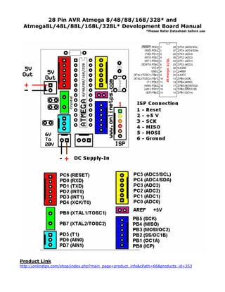 28 Pin AVR Atmega 8/48/88/168/328* and
Atmega8L/48L/88L/168L/328L* Development Board Manual
*Please Refer Datasheet before use

Product Link
http://onlinetps.com/shop/index.php?main_page=product_info&cPath=66&products_id=353

 