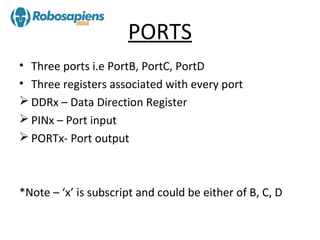 PORTS
• Three ports i.e PortB, PortC, PortD
• Three registers associated with every port
 DDRx – Data Direction Register
 PINx – Port input
 PORTx- Port output



*Note – ‘x’ is subscript and could be either of B, C, D
 