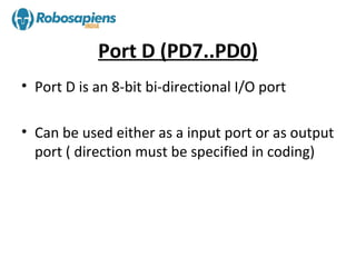 Port D (PD7..PD0)
• Port D is an 8-bit bi-directional I/O port

• Can be used either as a input port or as output
  port ( direction must be specified in coding)
 