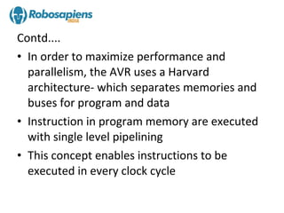 Contd....
• In order to maximize performance and
  parallelism, the AVR uses a Harvard
  architecture- which separates memories and
  buses for program and data
• Instruction in program memory are executed
  with single level pipelining
• This concept enables instructions to be
  executed in every clock cycle
 