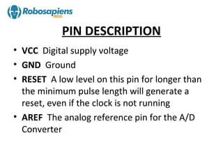 PIN DESCRIPTION
• VCC Digital supply voltage
• GND Ground
• RESET A low level on this pin for longer than
  the minimum pulse length will generate a
  reset, even if the clock is not running
• AREF The analog reference pin for the A/D
  Converter
 