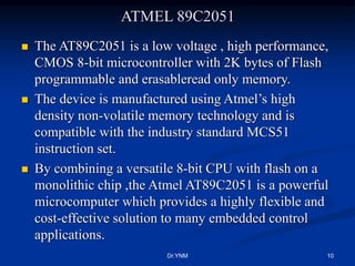 ATMEL 89C2051
 The AT89C2051 is a low voltage , high performance,
CMOS 8-bit microcontroller with 2K bytes of Flash
programmable and erasableread only memory.
 The device is manufactured using Atmel’s high
density non-volatile memory technology and is
compatible with the industry standard MCS51
instruction set.
 By combining a versatile 8-bit CPU with flash on a
monolithic chip ,the Atmel AT89C2051 is a powerful
microcomputer which provides a highly flexible and
cost-effective solution to many embedded control
applications.
Dr.YNM 10
 
