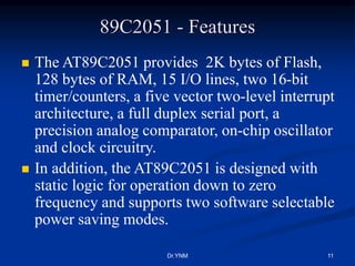 89C2051 - Features
 The AT89C2051 provides 2K bytes of Flash,
128 bytes of RAM, 15 I/O lines, two 16-bit
timer/counters, a five vector two-level interrupt
architecture, a full duplex serial port, a
precision analog comparator, on-chip oscillator
and clock circuitry.
 In addition, the AT89C2051 is designed with
static logic for operation down to zero
frequency and supports two software selectable
power saving modes.
Dr.YNM 11
 
