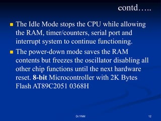contd…..
 The Idle Mode stops the CPU while allowing
the RAM, timer/counters, serial port and
interrupt system to continue functioning.
 The power-down mode saves the RAM
contents but freezes the oscillator disabling all
other chip functions until the next hardware
reset. 8-bit Microcontroller with 2K Bytes
Flash AT89C2051 0368H
Dr.YNM 12
 
