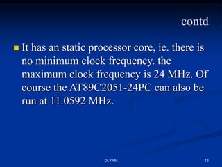 contd
 It has an static processor core, ie. there is
no minimum clock frequency. the
maximum clock frequency is 24 MHz. Of
course the AT89C2051-24PC can also be
run at 11.0592 MHz.
Dr.YNM 13
 