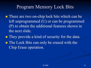Program Memory Lock Bits
 There are two on-chip lock bits which can be
left unprogrammed (U) or can be programmed
(P) to obtain the additional features shown in
the next slide.
 They provide a kind of security for the data.
 The Lock Bits can only be erased with the
Chip Erase operation.
Dr.YNM 14
 