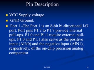 Pin Description
 VCC Supply voltage.
 GND Ground.
 Port 1 -The Port 1 is an 8-bit bi-directional I/O
port. Port pins P1.2 to P1.7 provide internal
pull-ups. P1.0 and P1.1 require external pull-
ups. P1.0 and P1.1 also serve as the positive
input (AIN0) and the negative input (AIN1),
respectively, of the on-chip precision analog
comparator.
Dr.YNM 18
 