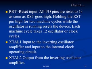 Contd….
 RST -Reset input. All I/O pins are reset to 1s
as soon as RST goes high. Holding the RST
pin high for two machine cycles while the
oscillator is running resets the device. Each
machine cycle takes 12 oscillator or clock
cycles.
 XTAL1 Input to the inverting oscillator
amplifier and input to the internal clock
operating circuit.
 XTAL2 Output from the inverting oscillator
amplifier.
Dr.YNM 22
 