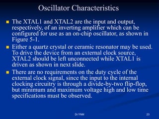 Oscillator Characteristics
 The XTAL1 and XTAL2 are the input and output,
respectively, of an inverting amplifier which can be
configured for use as an on-chip oscillator, as shown in
Figure 5-1.
 Either a quartz crystal or ceramic resonator may be used.
To drive the device from an external clock source,
XTAL2 should be left unconnected while XTAL1 is
driven as shown in next slide.
 There are no requirements on the duty cycle of the
external clock signal, since the input to the internal
clocking circuitry is through a divide-by-two flip-flop,
but minimum and maximum voltage high and low time
specifications must be observed.
Dr.YNM 23
 