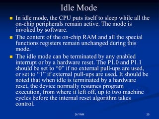 Idle Mode
 In idle mode, the CPU puts itself to sleep while all the
on-chip peripherals remain active. The mode is
invoked by software.
 The content of the on-chip RAM and all the special
functions registers remain unchanged during this
mode.
 The idle mode can be terminated by any enabled
interrupt or by a hardware reset. The P1.0 and P1.1
should be set to “0” if no external pull-ups are used,
or set to “1” if external pull-ups are used. It should be
noted that when idle is terminated by a hardware
reset, the device normally resumes program
execution, from where it left off, up to two machine
cycles before the internal reset algorithm takes
control.
Dr.YNM 25
 