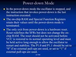 Power-down Mode
 In the power-down mode the oscillator is stopped, and
the instruction that invokes power-down is the last
instruction executed.
 The on-chip RAM and Special Function Registers
retain their values until the power-down mode is
terminated.
 The only exit from power-down is a hardware reset.
Reset redefines the SFRs but does not change the on-
chip RAM. The reset should not be activated before
VCC is restored to its normal operating level and must
be held active long enough to allow the oscillator to
restart and stabilize. The P1.0 and P1.1 should be set to
“0” if no external pull-ups are used, or set to “1” if
external pull-ups are used.
Dr.YNM 27
 