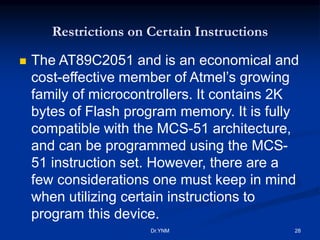 Restrictions on Certain Instructions
 The AT89C2051 and is an economical and
cost-effective member of Atmel’s growing
family of microcontrollers. It contains 2K
bytes of Flash program memory. It is fully
compatible with the MCS-51 architecture,
and can be programmed using the MCS-
51 instruction set. However, there are a
few considerations one must keep in mind
when utilizing certain instructions to
program this device.
Dr.YNM 28
 