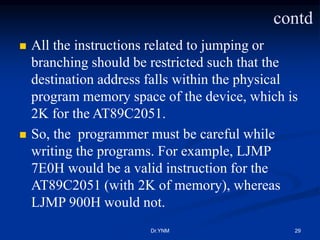  All the instructions related to jumping or
branching should be restricted such that the
destination address falls within the physical
program memory space of the device, which is
2K for the AT89C2051.
 So, the programmer must be careful while
writing the programs. For example, LJMP
7E0H would be a valid instruction for the
AT89C2051 (with 2K of memory), whereas
LJMP 900H would not.
Dr.YNM 29
contd
 