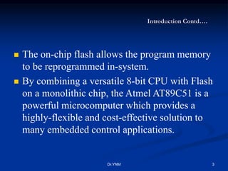 Introduction Contd….
 The on-chip flash allows the program memory
to be reprogrammed in-system.
 By combining a versatile 8-bit CPU with Flash
on a monolithic chip, the Atmel AT89C51 is a
powerful microcomputer which provides a
highly-flexible and cost-effective solution to
many embedded control applications.
Dr.YNM 3
 