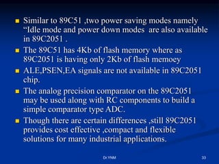 Similar to 89C51 ,two power saving modes namely
“Idle mode and power down modes are also available
in 89C2051 .
 The 89C51 has 4Kb of flash memory where as
89C2051 is having only 2Kb of flash memoey
 ALE,PSEN,EA signals are not available in 89C2051
chip.
 The analog precision comparator on the 89C2051
may be used along with RC components to build a
simple comparator type ADC.
 Though there are certain differences ,still 89C2051
provides cost effective ,compact and flexible
solutions for many industrial applications.
Dr.YNM 33
 