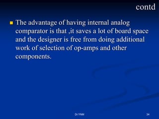  The advantage of having internal analog
comparator is that ,it saves a lot of board space
and the designer is free from doing additional
work of selection of op-amps and other
components.
Dr.YNM 34
contd
 