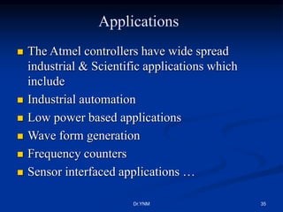 Applications
 The Atmel controllers have wide spread
industrial & Scientific applications which
include
 Industrial automation
 Low power based applications
 Wave form generation
 Frequency counters
 Sensor interfaced applications …
Dr.YNM 35
 