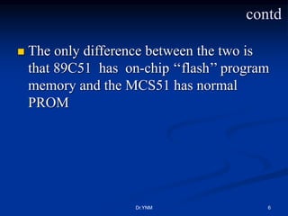 contd
 The only difference between the two is
that 89C51 has on-chip ‘‘flash’’ program
memory and the MCS51 has normal
PROM
Dr.YNM 6
 
