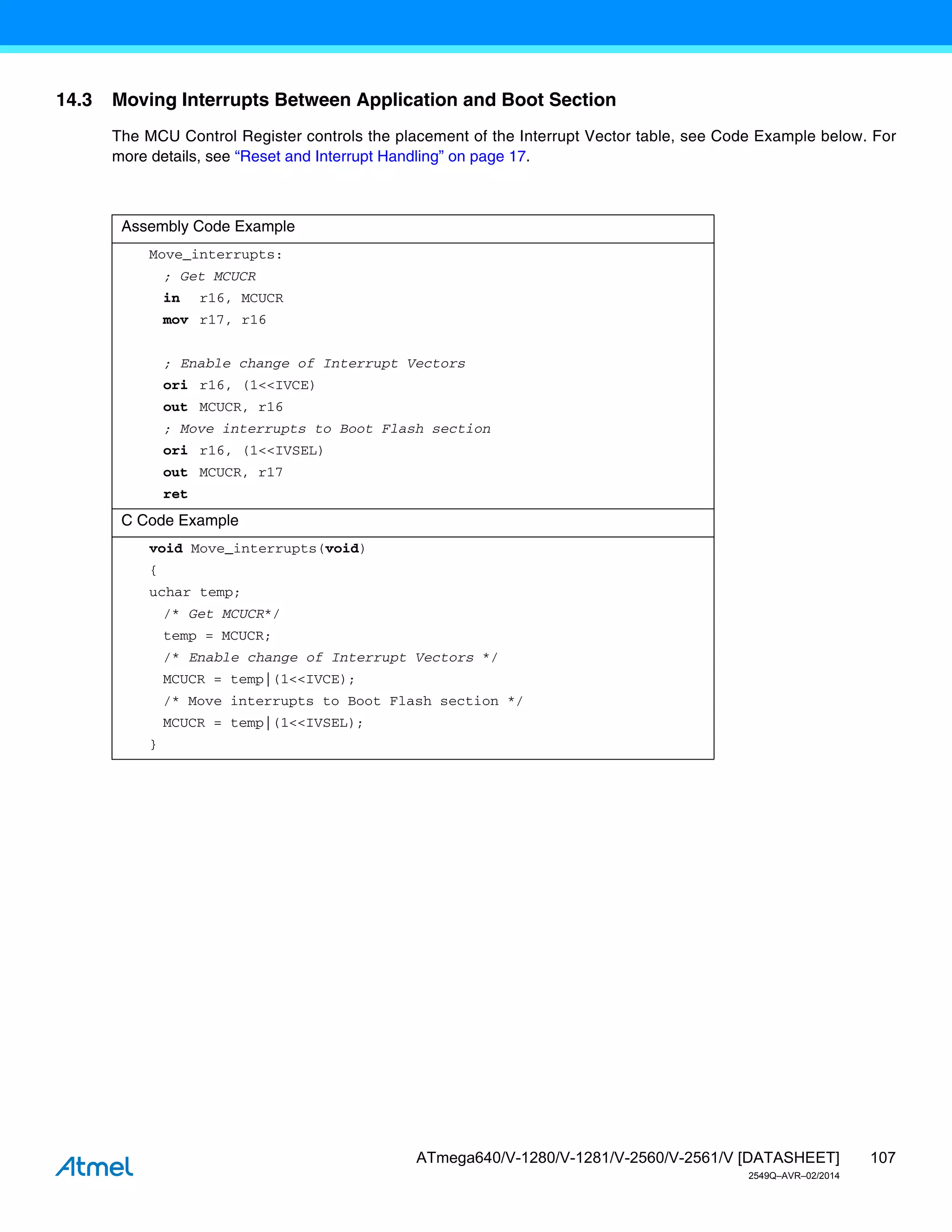 107
ATmega640/V-1280/V-1281/V-2560/V-2561/V [DATASHEET]
2549Q–AVR–02/2014
14.3 Moving Interrupts Between Application and Boot Section
The MCU Control Register controls the placement of the Interrupt Vector table, see Code Example below. For
more details, see “Reset and Interrupt Handling” on page 17.
Assembly Code Example
Move_interrupts:
; Get MCUCR
in r16, MCUCR
mov r17, r16
; Enable change of Interrupt Vectors
ori r16, (1<<IVCE)
out MCUCR, r16
; Move interrupts to Boot Flash section
ori r16, (1<<IVSEL)
out MCUCR, r17
ret
C Code Example
void Move_interrupts(void)
{
uchar temp;
/* Get MCUCR*/
temp = MCUCR;
/* Enable change of Interrupt Vectors */
MCUCR = temp|(1<<IVCE);
/* Move interrupts to Boot Flash section */
MCUCR = temp|(1<<IVSEL);
}
 