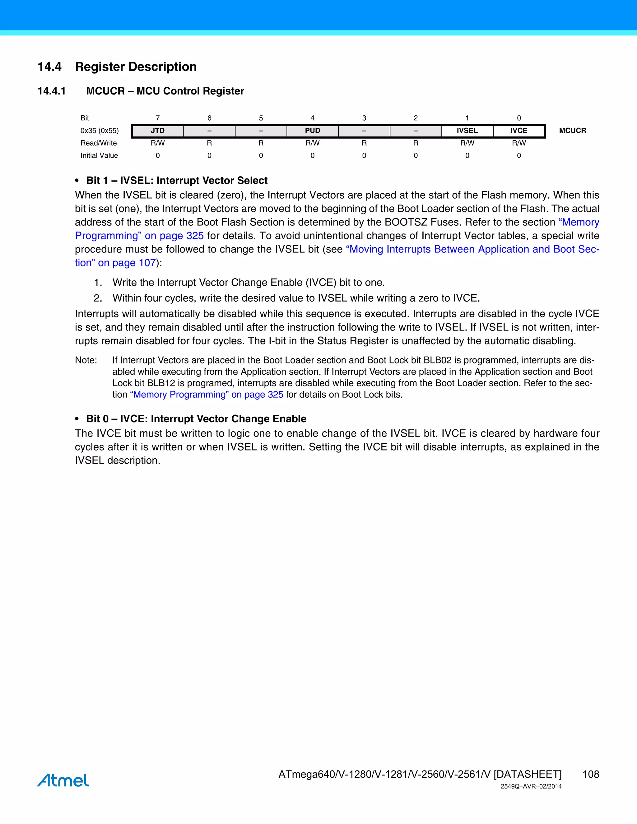 108
ATmega640/V-1280/V-1281/V-2560/V-2561/V [DATASHEET]
2549Q–AVR–02/2014
14.4 Register Description
14.4.1 MCUCR – MCU Control Register
• Bit 1 – IVSEL: Interrupt Vector Select
When the IVSEL bit is cleared (zero), the Interrupt Vectors are placed at the start of the Flash memory. When this
bit is set (one), the Interrupt Vectors are moved to the beginning of the Boot Loader section of the Flash. The actual
address of the start of the Boot Flash Section is determined by the BOOTSZ Fuses. Refer to the section “Memory
Programming” on page 325 for details. To avoid unintentional changes of Interrupt Vector tables, a special write
procedure must be followed to change the IVSEL bit (see “Moving Interrupts Between Application and Boot Sec-
tion” on page 107):
1. Write the Interrupt Vector Change Enable (IVCE) bit to one.
2. Within four cycles, write the desired value to IVSEL while writing a zero to IVCE.
Interrupts will automatically be disabled while this sequence is executed. Interrupts are disabled in the cycle IVCE
is set, and they remain disabled until after the instruction following the write to IVSEL. If IVSEL is not written, inter-
rupts remain disabled for four cycles. The I-bit in the Status Register is unaffected by the automatic disabling.
Note: If Interrupt Vectors are placed in the Boot Loader section and Boot Lock bit BLB02 is programmed, interrupts are dis-
abled while executing from the Application section. If Interrupt Vectors are placed in the Application section and Boot
Lock bit BLB12 is programed, interrupts are disabled while executing from the Boot Loader section. Refer to the sec-
tion “Memory Programming” on page 325 for details on Boot Lock bits.
• Bit 0 – IVCE: Interrupt Vector Change Enable
The IVCE bit must be written to logic one to enable change of the IVSEL bit. IVCE is cleared by hardware four
cycles after it is written or when IVSEL is written. Setting the IVCE bit will disable interrupts, as explained in the
IVSEL description.
Bit 7 6 5 4 3 2 1 0
0x35 (0x55) JTD – – PUD – – IVSEL IVCE MCUCR
Read/Write R/W R R R/W R R R/W R/W
Initial Value 0 0 0 0 0 0 0 0
 