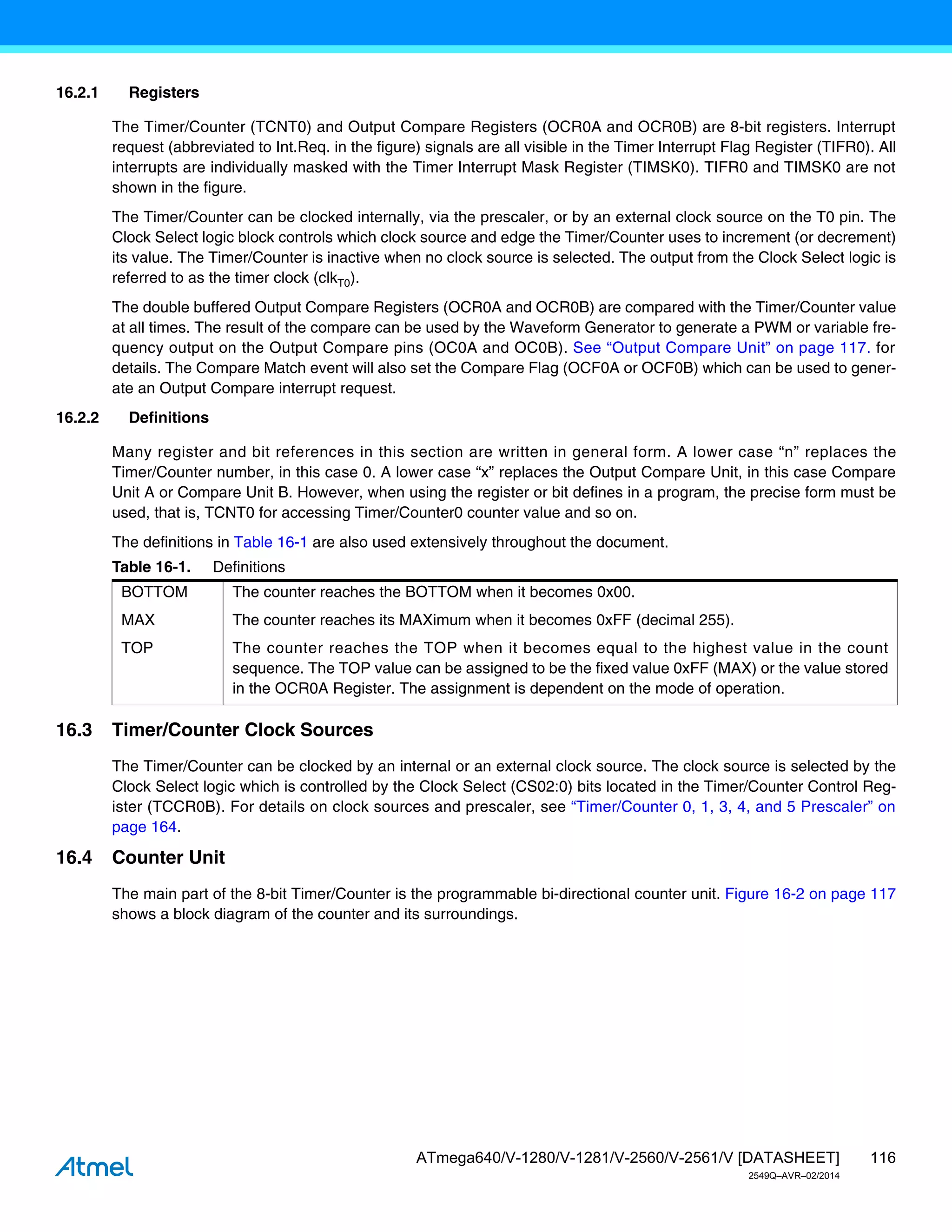 116
ATmega640/V-1280/V-1281/V-2560/V-2561/V [DATASHEET]
2549Q–AVR–02/2014
16.2.1 Registers
The Timer/Counter (TCNT0) and Output Compare Registers (OCR0A and OCR0B) are 8-bit registers. Interrupt
request (abbreviated to Int.Req. in the figure) signals are all visible in the Timer Interrupt Flag Register (TIFR0). All
interrupts are individually masked with the Timer Interrupt Mask Register (TIMSK0). TIFR0 and TIMSK0 are not
shown in the figure.
The Timer/Counter can be clocked internally, via the prescaler, or by an external clock source on the T0 pin. The
Clock Select logic block controls which clock source and edge the Timer/Counter uses to increment (or decrement)
its value. The Timer/Counter is inactive when no clock source is selected. The output from the Clock Select logic is
referred to as the timer clock (clkT0).
The double buffered Output Compare Registers (OCR0A and OCR0B) are compared with the Timer/Counter value
at all times. The result of the compare can be used by the Waveform Generator to generate a PWM or variable fre-
quency output on the Output Compare pins (OC0A and OC0B). See “Output Compare Unit” on page 117. for
details. The Compare Match event will also set the Compare Flag (OCF0A or OCF0B) which can be used to gener-
ate an Output Compare interrupt request.
16.2.2 Definitions
Many register and bit references in this section are written in general form. A lower case “n” replaces the
Timer/Counter number, in this case 0. A lower case “x” replaces the Output Compare Unit, in this case Compare
Unit A or Compare Unit B. However, when using the register or bit defines in a program, the precise form must be
used, that is, TCNT0 for accessing Timer/Counter0 counter value and so on.
The definitions in Table 16-1 are also used extensively throughout the document.
16.3 Timer/Counter Clock Sources
The Timer/Counter can be clocked by an internal or an external clock source. The clock source is selected by the
Clock Select logic which is controlled by the Clock Select (CS02:0) bits located in the Timer/Counter Control Reg-
ister (TCCR0B). For details on clock sources and prescaler, see “Timer/Counter 0, 1, 3, 4, and 5 Prescaler” on
page 164.
16.4 Counter Unit
The main part of the 8-bit Timer/Counter is the programmable bi-directional counter unit. Figure 16-2 on page 117
shows a block diagram of the counter and its surroundings.
Table 16-1. Definitions
BOTTOM The counter reaches the BOTTOM when it becomes 0x00.
MAX The counter reaches its MAXimum when it becomes 0xFF (decimal 255).
TOP The counter reaches the TOP when it becomes equal to the highest value in the count
sequence. The TOP value can be assigned to be the fixed value 0xFF (MAX) or the value stored
in the OCR0A Register. The assignment is dependent on the mode of operation.
 