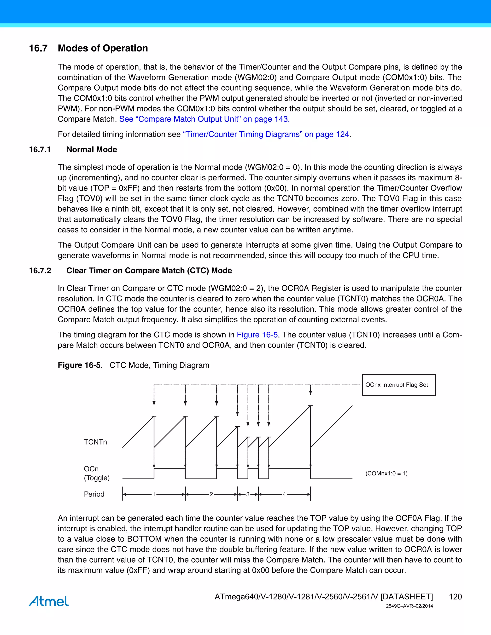 120
ATmega640/V-1280/V-1281/V-2560/V-2561/V [DATASHEET]
2549Q–AVR–02/2014
16.7 Modes of Operation
The mode of operation, that is, the behavior of the Timer/Counter and the Output Compare pins, is defined by the
combination of the Waveform Generation mode (WGM02:0) and Compare Output mode (COM0x1:0) bits. The
Compare Output mode bits do not affect the counting sequence, while the Waveform Generation mode bits do.
The COM0x1:0 bits control whether the PWM output generated should be inverted or not (inverted or non-inverted
PWM). For non-PWM modes the COM0x1:0 bits control whether the output should be set, cleared, or toggled at a
Compare Match. See “Compare Match Output Unit” on page 143.
For detailed timing information see “Timer/Counter Timing Diagrams” on page 124.
16.7.1 Normal Mode
The simplest mode of operation is the Normal mode (WGM02:0 = 0). In this mode the counting direction is always
up (incrementing), and no counter clear is performed. The counter simply overruns when it passes its maximum 8-
bit value (TOP = 0xFF) and then restarts from the bottom (0x00). In normal operation the Timer/Counter Overflow
Flag (TOV0) will be set in the same timer clock cycle as the TCNT0 becomes zero. The TOV0 Flag in this case
behaves like a ninth bit, except that it is only set, not cleared. However, combined with the timer overflow interrupt
that automatically clears the TOV0 Flag, the timer resolution can be increased by software. There are no special
cases to consider in the Normal mode, a new counter value can be written anytime.
The Output Compare Unit can be used to generate interrupts at some given time. Using the Output Compare to
generate waveforms in Normal mode is not recommended, since this will occupy too much of the CPU time.
16.7.2 Clear Timer on Compare Match (CTC) Mode
In Clear Timer on Compare or CTC mode (WGM02:0 = 2), the OCR0A Register is used to manipulate the counter
resolution. In CTC mode the counter is cleared to zero when the counter value (TCNT0) matches the OCR0A. The
OCR0A defines the top value for the counter, hence also its resolution. This mode allows greater control of the
Compare Match output frequency. It also simplifies the operation of counting external events.
The timing diagram for the CTC mode is shown in Figure 16-5. The counter value (TCNT0) increases until a Com-
pare Match occurs between TCNT0 and OCR0A, and then counter (TCNT0) is cleared.
Figure 16-5. CTC Mode, Timing Diagram
An interrupt can be generated each time the counter value reaches the TOP value by using the OCF0A Flag. If the
interrupt is enabled, the interrupt handler routine can be used for updating the TOP value. However, changing TOP
to a value close to BOTTOM when the counter is running with none or a low prescaler value must be done with
care since the CTC mode does not have the double buffering feature. If the new value written to OCR0A is lower
than the current value of TCNT0, the counter will miss the Compare Match. The counter will then have to count to
its maximum value (0xFF) and wrap around starting at 0x00 before the Compare Match can occur.
TCNTn
OCn
(Toggle)
OCnx Interrupt Flag Set
1 4
Period 2 3
(COMnx1:0 = 1)
 
