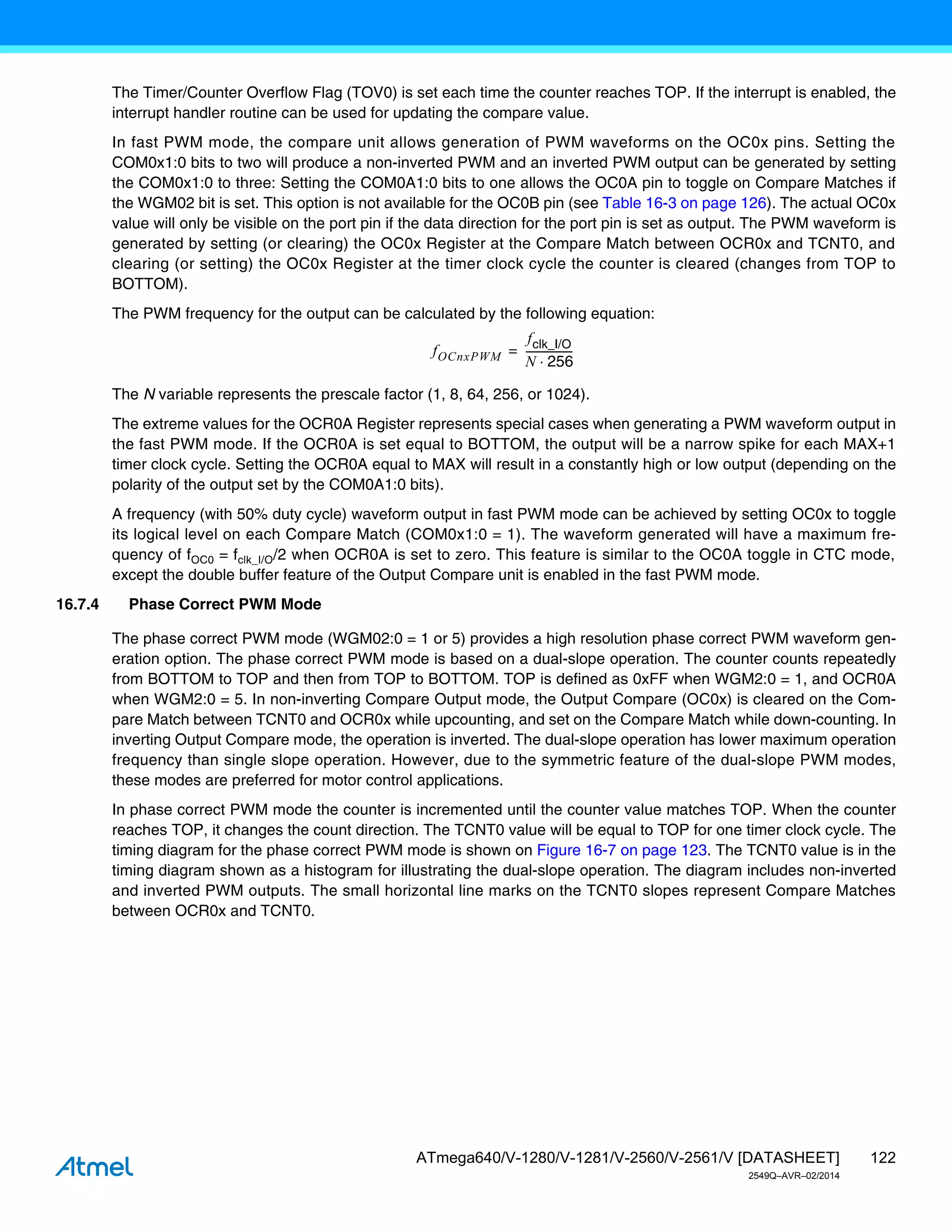 122
ATmega640/V-1280/V-1281/V-2560/V-2561/V [DATASHEET]
2549Q–AVR–02/2014
The Timer/Counter Overflow Flag (TOV0) is set each time the counter reaches TOP. If the interrupt is enabled, the
interrupt handler routine can be used for updating the compare value.
In fast PWM mode, the compare unit allows generation of PWM waveforms on the OC0x pins. Setting the
COM0x1:0 bits to two will produce a non-inverted PWM and an inverted PWM output can be generated by setting
the COM0x1:0 to three: Setting the COM0A1:0 bits to one allows the OC0A pin to toggle on Compare Matches if
the WGM02 bit is set. This option is not available for the OC0B pin (see Table 16-3 on page 126). The actual OC0x
value will only be visible on the port pin if the data direction for the port pin is set as output. The PWM waveform is
generated by setting (or clearing) the OC0x Register at the Compare Match between OCR0x and TCNT0, and
clearing (or setting) the OC0x Register at the timer clock cycle the counter is cleared (changes from TOP to
BOTTOM).
The PWM frequency for the output can be calculated by the following equation:
The N variable represents the prescale factor (1, 8, 64, 256, or 1024).
The extreme values for the OCR0A Register represents special cases when generating a PWM waveform output in
the fast PWM mode. If the OCR0A is set equal to BOTTOM, the output will be a narrow spike for each MAX+1
timer clock cycle. Setting the OCR0A equal to MAX will result in a constantly high or low output (depending on the
polarity of the output set by the COM0A1:0 bits).
A frequency (with 50% duty cycle) waveform output in fast PWM mode can be achieved by setting OC0x to toggle
its logical level on each Compare Match (COM0x1:0 = 1). The waveform generated will have a maximum fre-
quency of fOC0 = fclk_I/O/2 when OCR0A is set to zero. This feature is similar to the OC0A toggle in CTC mode,
except the double buffer feature of the Output Compare unit is enabled in the fast PWM mode.
16.7.4 Phase Correct PWM Mode
The phase correct PWM mode (WGM02:0 = 1 or 5) provides a high resolution phase correct PWM waveform gen-
eration option. The phase correct PWM mode is based on a dual-slope operation. The counter counts repeatedly
from BOTTOM to TOP and then from TOP to BOTTOM. TOP is defined as 0xFF when WGM2:0 = 1, and OCR0A
when WGM2:0 = 5. In non-inverting Compare Output mode, the Output Compare (OC0x) is cleared on the Com-
pare Match between TCNT0 and OCR0x while upcounting, and set on the Compare Match while down-counting. In
inverting Output Compare mode, the operation is inverted. The dual-slope operation has lower maximum operation
frequency than single slope operation. However, due to the symmetric feature of the dual-slope PWM modes,
these modes are preferred for motor control applications.
In phase correct PWM mode the counter is incremented until the counter value matches TOP. When the counter
reaches TOP, it changes the count direction. The TCNT0 value will be equal to TOP for one timer clock cycle. The
timing diagram for the phase correct PWM mode is shown on Figure 16-7 on page 123. The TCNT0 value is in the
timing diagram shown as a histogram for illustrating the dual-slope operation. The diagram includes non-inverted
and inverted PWM outputs. The small horizontal line marks on the TCNT0 slopes represent Compare Matches
between OCR0x and TCNT0.
fOCnxPWM
fclk_I/O
N 256

-----------------
-
=
 