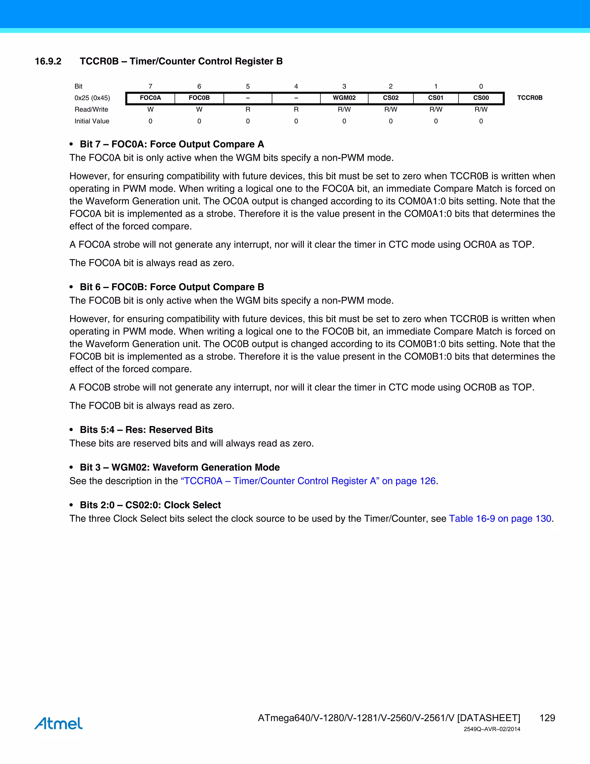129
ATmega640/V-1280/V-1281/V-2560/V-2561/V [DATASHEET]
2549Q–AVR–02/2014
16.9.2 TCCR0B – Timer/Counter Control Register B
• Bit 7 – FOC0A: Force Output Compare A
The FOC0A bit is only active when the WGM bits specify a non-PWM mode.
However, for ensuring compatibility with future devices, this bit must be set to zero when TCCR0B is written when
operating in PWM mode. When writing a logical one to the FOC0A bit, an immediate Compare Match is forced on
the Waveform Generation unit. The OC0A output is changed according to its COM0A1:0 bits setting. Note that the
FOC0A bit is implemented as a strobe. Therefore it is the value present in the COM0A1:0 bits that determines the
effect of the forced compare.
A FOC0A strobe will not generate any interrupt, nor will it clear the timer in CTC mode using OCR0A as TOP.
The FOC0A bit is always read as zero.
• Bit 6 – FOC0B: Force Output Compare B
The FOC0B bit is only active when the WGM bits specify a non-PWM mode.
However, for ensuring compatibility with future devices, this bit must be set to zero when TCCR0B is written when
operating in PWM mode. When writing a logical one to the FOC0B bit, an immediate Compare Match is forced on
the Waveform Generation unit. The OC0B output is changed according to its COM0B1:0 bits setting. Note that the
FOC0B bit is implemented as a strobe. Therefore it is the value present in the COM0B1:0 bits that determines the
effect of the forced compare.
A FOC0B strobe will not generate any interrupt, nor will it clear the timer in CTC mode using OCR0B as TOP.
The FOC0B bit is always read as zero.
• Bits 5:4 – Res: Reserved Bits
These bits are reserved bits and will always read as zero.
• Bit 3 – WGM02: Waveform Generation Mode
See the description in the “TCCR0A – Timer/Counter Control Register A” on page 126.
• Bits 2:0 – CS02:0: Clock Select
The three Clock Select bits select the clock source to be used by the Timer/Counter, see Table 16-9 on page 130.
Bit 7 6 5 4 3 2 1 0
0x25 (0x45) FOC0A FOC0B – – WGM02 CS02 CS01 CS00 TCCR0B
Read/Write W W R R R/W R/W R/W R/W
Initial Value 0 0 0 0 0 0 0 0
 