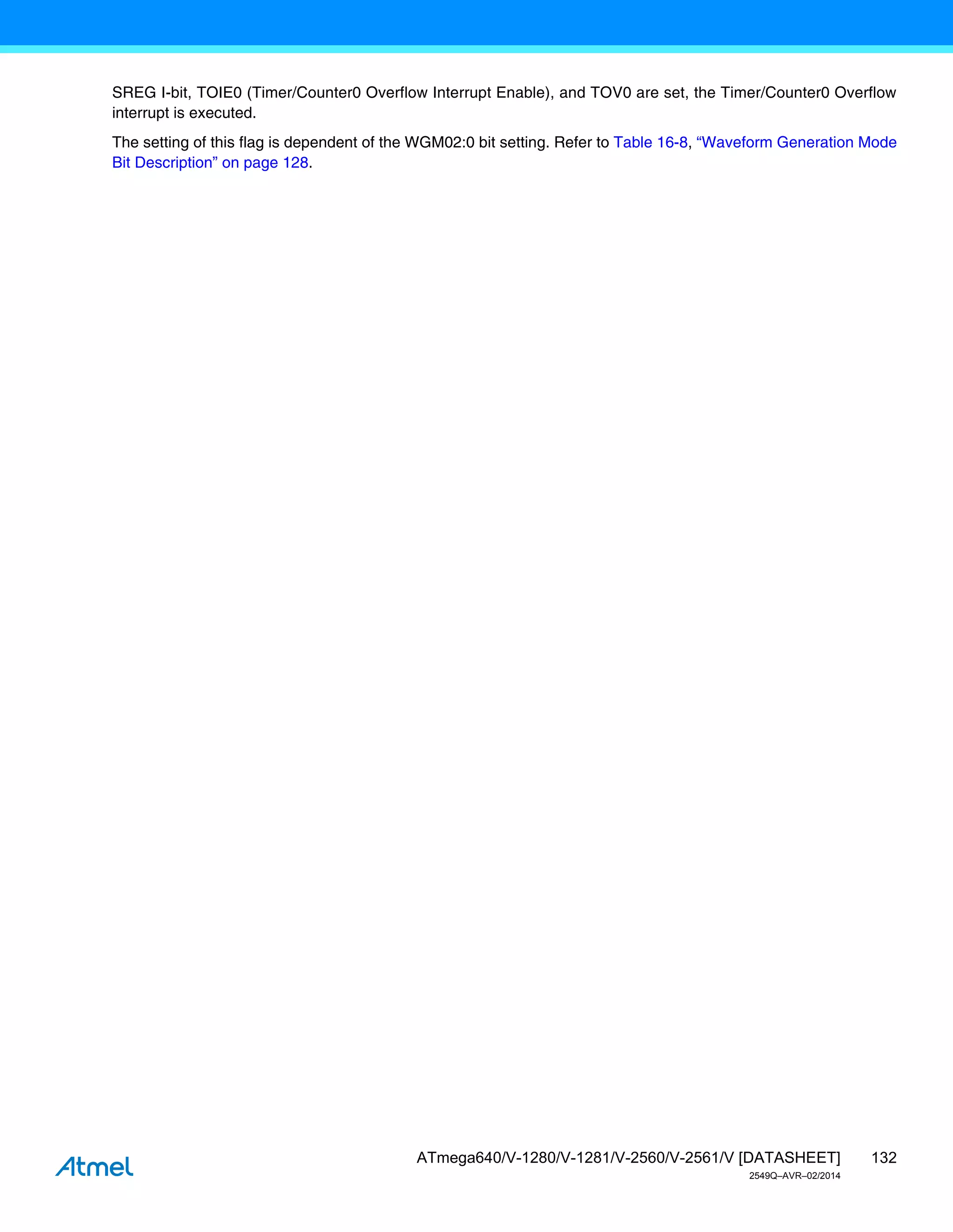 132
ATmega640/V-1280/V-1281/V-2560/V-2561/V [DATASHEET]
2549Q–AVR–02/2014
SREG I-bit, TOIE0 (Timer/Counter0 Overflow Interrupt Enable), and TOV0 are set, the Timer/Counter0 Overflow
interrupt is executed.
The setting of this flag is dependent of the WGM02:0 bit setting. Refer to Table 16-8, “Waveform Generation Mode
Bit Description” on page 128.
 
