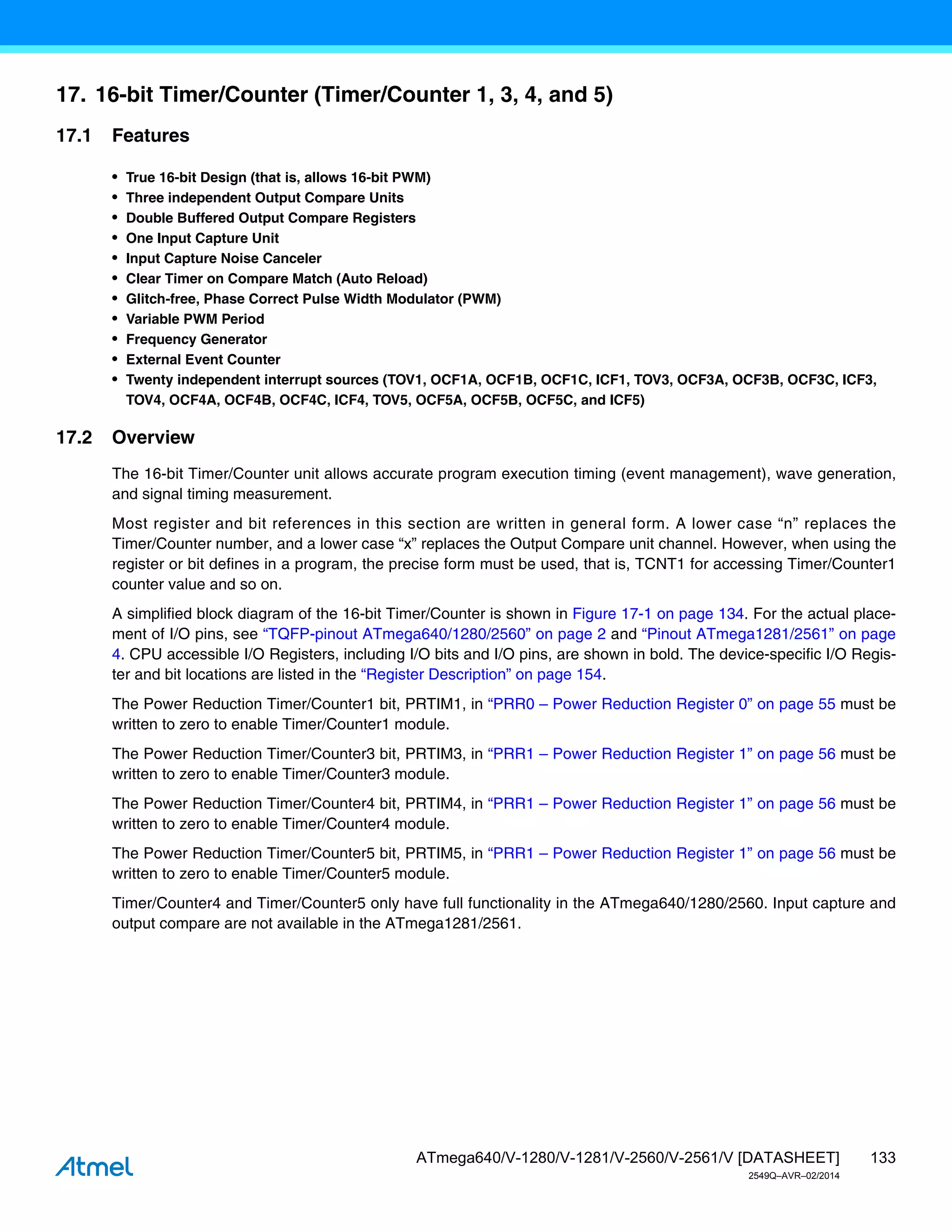 133
ATmega640/V-1280/V-1281/V-2560/V-2561/V [DATASHEET]
2549Q–AVR–02/2014
17. 16-bit Timer/Counter (Timer/Counter 1, 3, 4, and 5)
17.1 Features
• True 16-bit Design (that is, allows 16-bit PWM)
• Three independent Output Compare Units
• Double Buffered Output Compare Registers
• One Input Capture Unit
• Input Capture Noise Canceler
• Clear Timer on Compare Match (Auto Reload)
• Glitch-free, Phase Correct Pulse Width Modulator (PWM)
• Variable PWM Period
• Frequency Generator
• External Event Counter
• Twenty independent interrupt sources (TOV1, OCF1A, OCF1B, OCF1C, ICF1, TOV3, OCF3A, OCF3B, OCF3C, ICF3,
TOV4, OCF4A, OCF4B, OCF4C, ICF4, TOV5, OCF5A, OCF5B, OCF5C, and ICF5)
17.2 Overview
The 16-bit Timer/Counter unit allows accurate program execution timing (event management), wave generation,
and signal timing measurement.
Most register and bit references in this section are written in general form. A lower case “n” replaces the
Timer/Counter number, and a lower case “x” replaces the Output Compare unit channel. However, when using the
register or bit defines in a program, the precise form must be used, that is, TCNT1 for accessing Timer/Counter1
counter value and so on.
A simplified block diagram of the 16-bit Timer/Counter is shown in Figure 17-1 on page 134. For the actual place-
ment of I/O pins, see “TQFP-pinout ATmega640/1280/2560” on page 2 and “Pinout ATmega1281/2561” on page
4. CPU accessible I/O Registers, including I/O bits and I/O pins, are shown in bold. The device-specific I/O Regis-
ter and bit locations are listed in the “Register Description” on page 154.
The Power Reduction Timer/Counter1 bit, PRTIM1, in “PRR0 – Power Reduction Register 0” on page 55 must be
written to zero to enable Timer/Counter1 module.
The Power Reduction Timer/Counter3 bit, PRTIM3, in “PRR1 – Power Reduction Register 1” on page 56 must be
written to zero to enable Timer/Counter3 module.
The Power Reduction Timer/Counter4 bit, PRTIM4, in “PRR1 – Power Reduction Register 1” on page 56 must be
written to zero to enable Timer/Counter4 module.
The Power Reduction Timer/Counter5 bit, PRTIM5, in “PRR1 – Power Reduction Register 1” on page 56 must be
written to zero to enable Timer/Counter5 module.
Timer/Counter4 and Timer/Counter5 only have full functionality in the ATmega640/1280/2560. Input capture and
output compare are not available in the ATmega1281/2561.
 