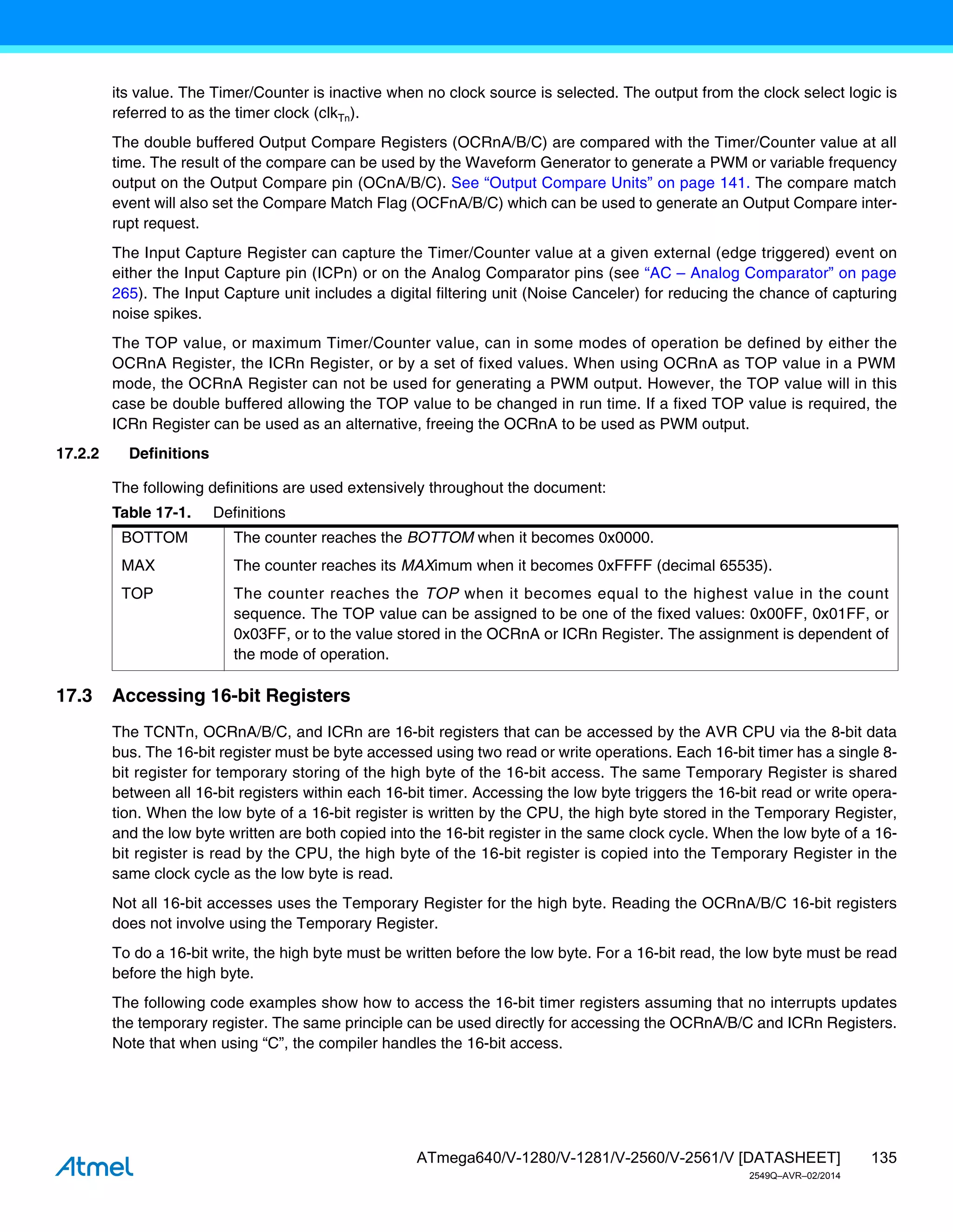 135
ATmega640/V-1280/V-1281/V-2560/V-2561/V [DATASHEET]
2549Q–AVR–02/2014
its value. The Timer/Counter is inactive when no clock source is selected. The output from the clock select logic is
referred to as the timer clock (clkTn).
The double buffered Output Compare Registers (OCRnA/B/C) are compared with the Timer/Counter value at all
time. The result of the compare can be used by the Waveform Generator to generate a PWM or variable frequency
output on the Output Compare pin (OCnA/B/C). See “Output Compare Units” on page 141. The compare match
event will also set the Compare Match Flag (OCFnA/B/C) which can be used to generate an Output Compare inter-
rupt request.
The Input Capture Register can capture the Timer/Counter value at a given external (edge triggered) event on
either the Input Capture pin (ICPn) or on the Analog Comparator pins (see “AC – Analog Comparator” on page
265). The Input Capture unit includes a digital filtering unit (Noise Canceler) for reducing the chance of capturing
noise spikes.
The TOP value, or maximum Timer/Counter value, can in some modes of operation be defined by either the
OCRnA Register, the ICRn Register, or by a set of fixed values. When using OCRnA as TOP value in a PWM
mode, the OCRnA Register can not be used for generating a PWM output. However, the TOP value will in this
case be double buffered allowing the TOP value to be changed in run time. If a fixed TOP value is required, the
ICRn Register can be used as an alternative, freeing the OCRnA to be used as PWM output.
17.2.2 Definitions
The following definitions are used extensively throughout the document:
17.3 Accessing 16-bit Registers
The TCNTn, OCRnA/B/C, and ICRn are 16-bit registers that can be accessed by the AVR CPU via the 8-bit data
bus. The 16-bit register must be byte accessed using two read or write operations. Each 16-bit timer has a single 8-
bit register for temporary storing of the high byte of the 16-bit access. The same Temporary Register is shared
between all 16-bit registers within each 16-bit timer. Accessing the low byte triggers the 16-bit read or write opera-
tion. When the low byte of a 16-bit register is written by the CPU, the high byte stored in the Temporary Register,
and the low byte written are both copied into the 16-bit register in the same clock cycle. When the low byte of a 16-
bit register is read by the CPU, the high byte of the 16-bit register is copied into the Temporary Register in the
same clock cycle as the low byte is read.
Not all 16-bit accesses uses the Temporary Register for the high byte. Reading the OCRnA/B/C 16-bit registers
does not involve using the Temporary Register.
To do a 16-bit write, the high byte must be written before the low byte. For a 16-bit read, the low byte must be read
before the high byte.
The following code examples show how to access the 16-bit timer registers assuming that no interrupts updates
the temporary register. The same principle can be used directly for accessing the OCRnA/B/C and ICRn Registers.
Note that when using “C”, the compiler handles the 16-bit access.
Table 17-1. Definitions
BOTTOM The counter reaches the BOTTOM when it becomes 0x0000.
MAX The counter reaches its MAXimum when it becomes 0xFFFF (decimal 65535).
TOP The counter reaches the TOP when it becomes equal to the highest value in the count
sequence. The TOP value can be assigned to be one of the fixed values: 0x00FF, 0x01FF, or
0x03FF, or to the value stored in the OCRnA or ICRn Register. The assignment is dependent of
the mode of operation.
 