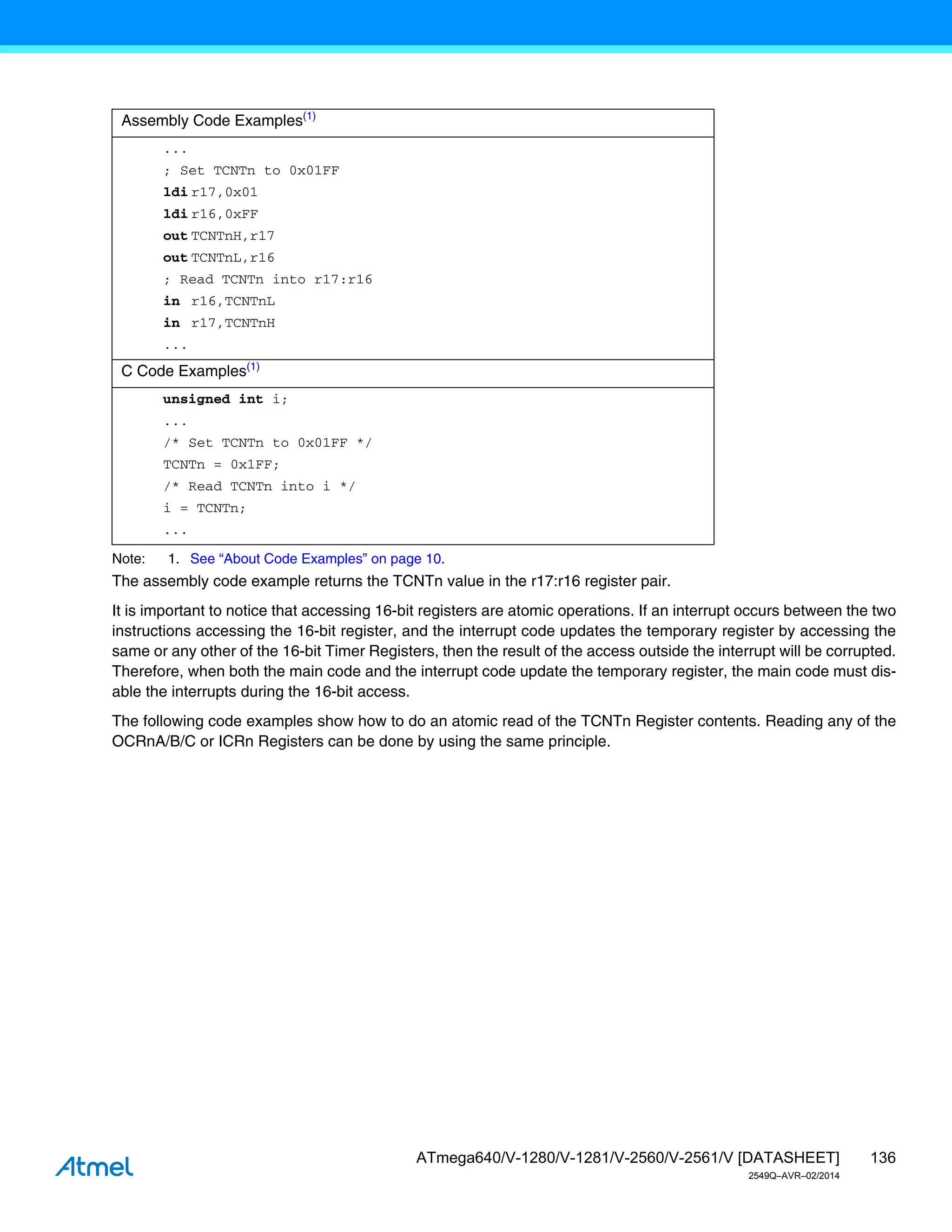 136
ATmega640/V-1280/V-1281/V-2560/V-2561/V [DATASHEET]
2549Q–AVR–02/2014
Note: 1. See “About Code Examples” on page 10.
The assembly code example returns the TCNTn value in the r17:r16 register pair.
It is important to notice that accessing 16-bit registers are atomic operations. If an interrupt occurs between the two
instructions accessing the 16-bit register, and the interrupt code updates the temporary register by accessing the
same or any other of the 16-bit Timer Registers, then the result of the access outside the interrupt will be corrupted.
Therefore, when both the main code and the interrupt code update the temporary register, the main code must dis-
able the interrupts during the 16-bit access.
The following code examples show how to do an atomic read of the TCNTn Register contents. Reading any of the
OCRnA/B/C or ICRn Registers can be done by using the same principle.
Assembly Code Examples(1)
...
; Set TCNTn to 0x01FF
ldi r17,0x01
ldi r16,0xFF
out TCNTnH,r17
out TCNTnL,r16
; Read TCNTn into r17:r16
in r16,TCNTnL
in r17,TCNTnH
...
C Code Examples(1)
unsigned int i;
...
/* Set TCNTn to 0x01FF */
TCNTn = 0x1FF;
/* Read TCNTn into i */
i = TCNTn;
...
 
