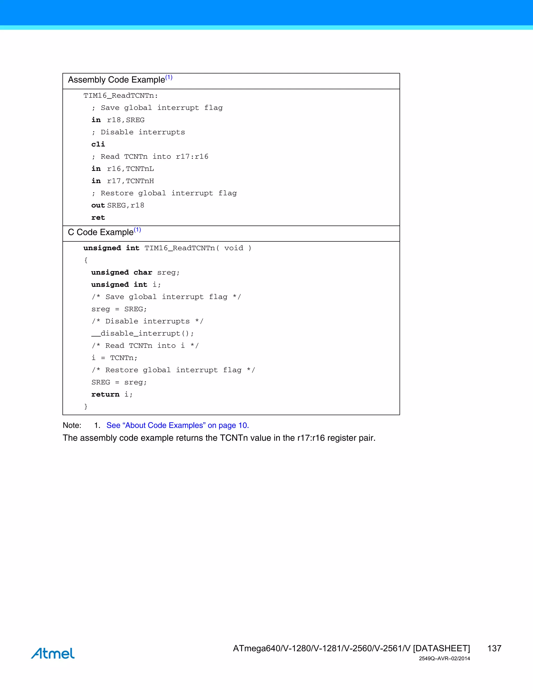 137
ATmega640/V-1280/V-1281/V-2560/V-2561/V [DATASHEET]
2549Q–AVR–02/2014
Note: 1. See “About Code Examples” on page 10.
The assembly code example returns the TCNTn value in the r17:r16 register pair.
Assembly Code Example(1)
TIM16_ReadTCNTn:
; Save global interrupt flag
in r18,SREG
; Disable interrupts
cli
; Read TCNTn into r17:r16
in r16,TCNTnL
in r17,TCNTnH
; Restore global interrupt flag
out SREG,r18
ret
C Code Example(1)
unsigned int TIM16_ReadTCNTn( void )
{
unsigned char sreg;
unsigned int i;
/* Save global interrupt flag */
sreg = SREG;
/* Disable interrupts */
__disable_interrupt();
/* Read TCNTn into i */
i = TCNTn;
/* Restore global interrupt flag */
SREG = sreg;
return i;
}
 