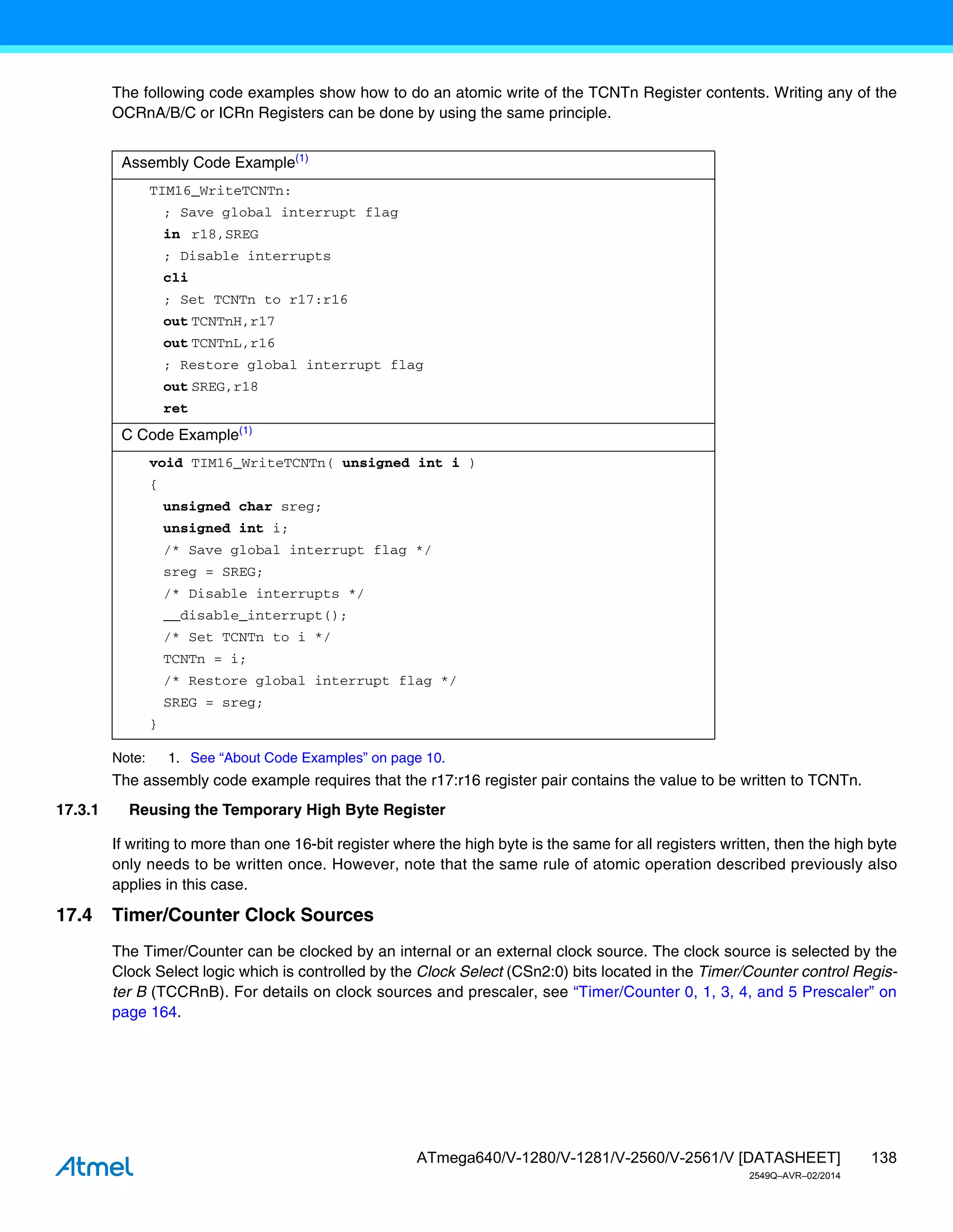 138
ATmega640/V-1280/V-1281/V-2560/V-2561/V [DATASHEET]
2549Q–AVR–02/2014
The following code examples show how to do an atomic write of the TCNTn Register contents. Writing any of the
OCRnA/B/C or ICRn Registers can be done by using the same principle.
Note: 1. See “About Code Examples” on page 10.
The assembly code example requires that the r17:r16 register pair contains the value to be written to TCNTn.
17.3.1 Reusing the Temporary High Byte Register
If writing to more than one 16-bit register where the high byte is the same for all registers written, then the high byte
only needs to be written once. However, note that the same rule of atomic operation described previously also
applies in this case.
17.4 Timer/Counter Clock Sources
The Timer/Counter can be clocked by an internal or an external clock source. The clock source is selected by the
Clock Select logic which is controlled by the Clock Select (CSn2:0) bits located in the Timer/Counter control Regis-
ter B (TCCRnB). For details on clock sources and prescaler, see “Timer/Counter 0, 1, 3, 4, and 5 Prescaler” on
page 164.
Assembly Code Example(1)
TIM16_WriteTCNTn:
; Save global interrupt flag
in r18,SREG
; Disable interrupts
cli
; Set TCNTn to r17:r16
out TCNTnH,r17
out TCNTnL,r16
; Restore global interrupt flag
out SREG,r18
ret
C Code Example(1)
void TIM16_WriteTCNTn( unsigned int i )
{
unsigned char sreg;
unsigned int i;
/* Save global interrupt flag */
sreg = SREG;
/* Disable interrupts */
__disable_interrupt();
/* Set TCNTn to i */
TCNTn = i;
/* Restore global interrupt flag */
SREG = sreg;
}
 