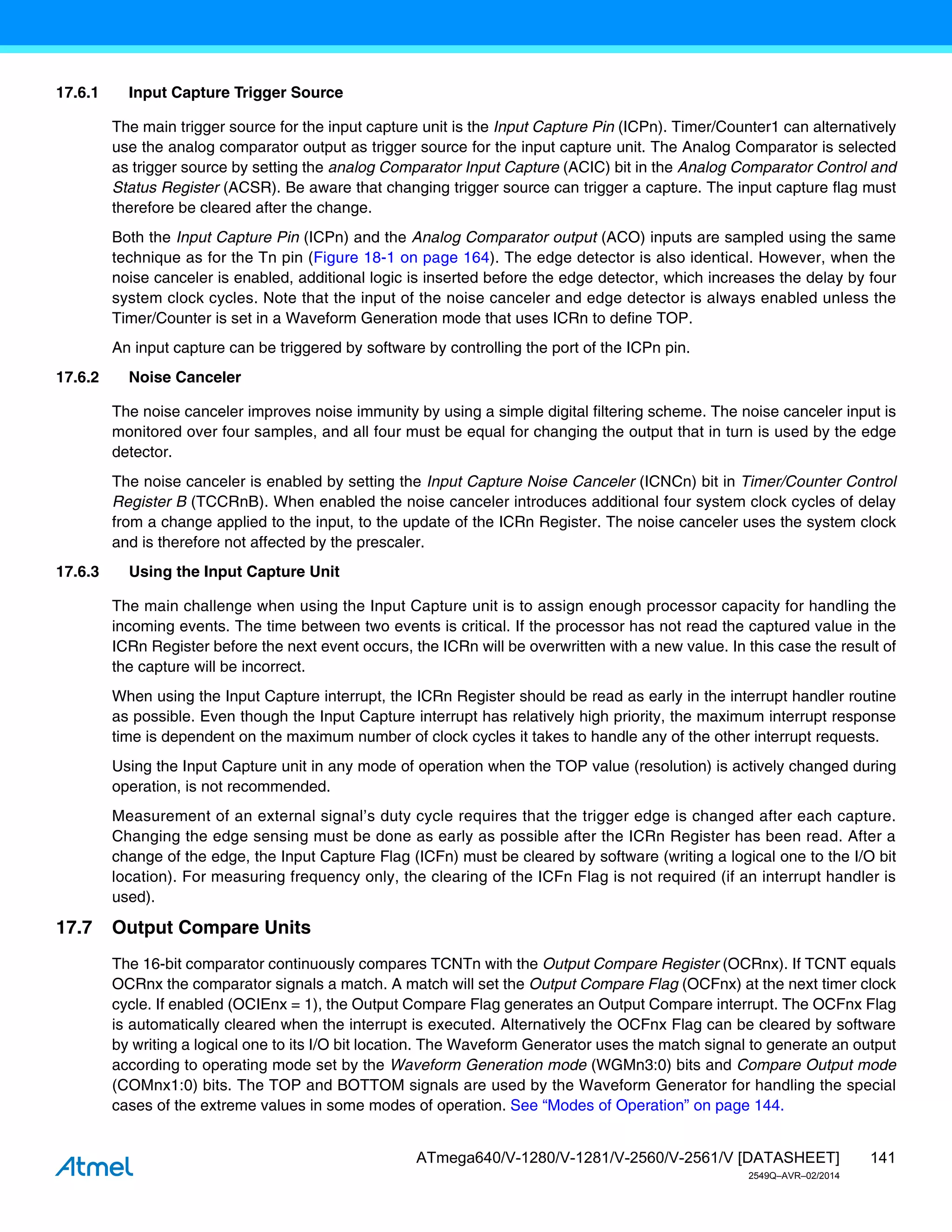 141
ATmega640/V-1280/V-1281/V-2560/V-2561/V [DATASHEET]
2549Q–AVR–02/2014
17.6.1 Input Capture Trigger Source
The main trigger source for the input capture unit is the Input Capture Pin (ICPn). Timer/Counter1 can alternatively
use the analog comparator output as trigger source for the input capture unit. The Analog Comparator is selected
as trigger source by setting the analog Comparator Input Capture (ACIC) bit in the Analog Comparator Control and
Status Register (ACSR). Be aware that changing trigger source can trigger a capture. The input capture flag must
therefore be cleared after the change.
Both the Input Capture Pin (ICPn) and the Analog Comparator output (ACO) inputs are sampled using the same
technique as for the Tn pin (Figure 18-1 on page 164). The edge detector is also identical. However, when the
noise canceler is enabled, additional logic is inserted before the edge detector, which increases the delay by four
system clock cycles. Note that the input of the noise canceler and edge detector is always enabled unless the
Timer/Counter is set in a Waveform Generation mode that uses ICRn to define TOP.
An input capture can be triggered by software by controlling the port of the ICPn pin.
17.6.2 Noise Canceler
The noise canceler improves noise immunity by using a simple digital filtering scheme. The noise canceler input is
monitored over four samples, and all four must be equal for changing the output that in turn is used by the edge
detector.
The noise canceler is enabled by setting the Input Capture Noise Canceler (ICNCn) bit in Timer/Counter Control
Register B (TCCRnB). When enabled the noise canceler introduces additional four system clock cycles of delay
from a change applied to the input, to the update of the ICRn Register. The noise canceler uses the system clock
and is therefore not affected by the prescaler.
17.6.3 Using the Input Capture Unit
The main challenge when using the Input Capture unit is to assign enough processor capacity for handling the
incoming events. The time between two events is critical. If the processor has not read the captured value in the
ICRn Register before the next event occurs, the ICRn will be overwritten with a new value. In this case the result of
the capture will be incorrect.
When using the Input Capture interrupt, the ICRn Register should be read as early in the interrupt handler routine
as possible. Even though the Input Capture interrupt has relatively high priority, the maximum interrupt response
time is dependent on the maximum number of clock cycles it takes to handle any of the other interrupt requests.
Using the Input Capture unit in any mode of operation when the TOP value (resolution) is actively changed during
operation, is not recommended.
Measurement of an external signal’s duty cycle requires that the trigger edge is changed after each capture.
Changing the edge sensing must be done as early as possible after the ICRn Register has been read. After a
change of the edge, the Input Capture Flag (ICFn) must be cleared by software (writing a logical one to the I/O bit
location). For measuring frequency only, the clearing of the ICFn Flag is not required (if an interrupt handler is
used).
17.7 Output Compare Units
The 16-bit comparator continuously compares TCNTn with the Output Compare Register (OCRnx). If TCNT equals
OCRnx the comparator signals a match. A match will set the Output Compare Flag (OCFnx) at the next timer clock
cycle. If enabled (OCIEnx = 1), the Output Compare Flag generates an Output Compare interrupt. The OCFnx Flag
is automatically cleared when the interrupt is executed. Alternatively the OCFnx Flag can be cleared by software
by writing a logical one to its I/O bit location. The Waveform Generator uses the match signal to generate an output
according to operating mode set by the Waveform Generation mode (WGMn3:0) bits and Compare Output mode
(COMnx1:0) bits. The TOP and BOTTOM signals are used by the Waveform Generator for handling the special
cases of the extreme values in some modes of operation. See “Modes of Operation” on page 144.
 