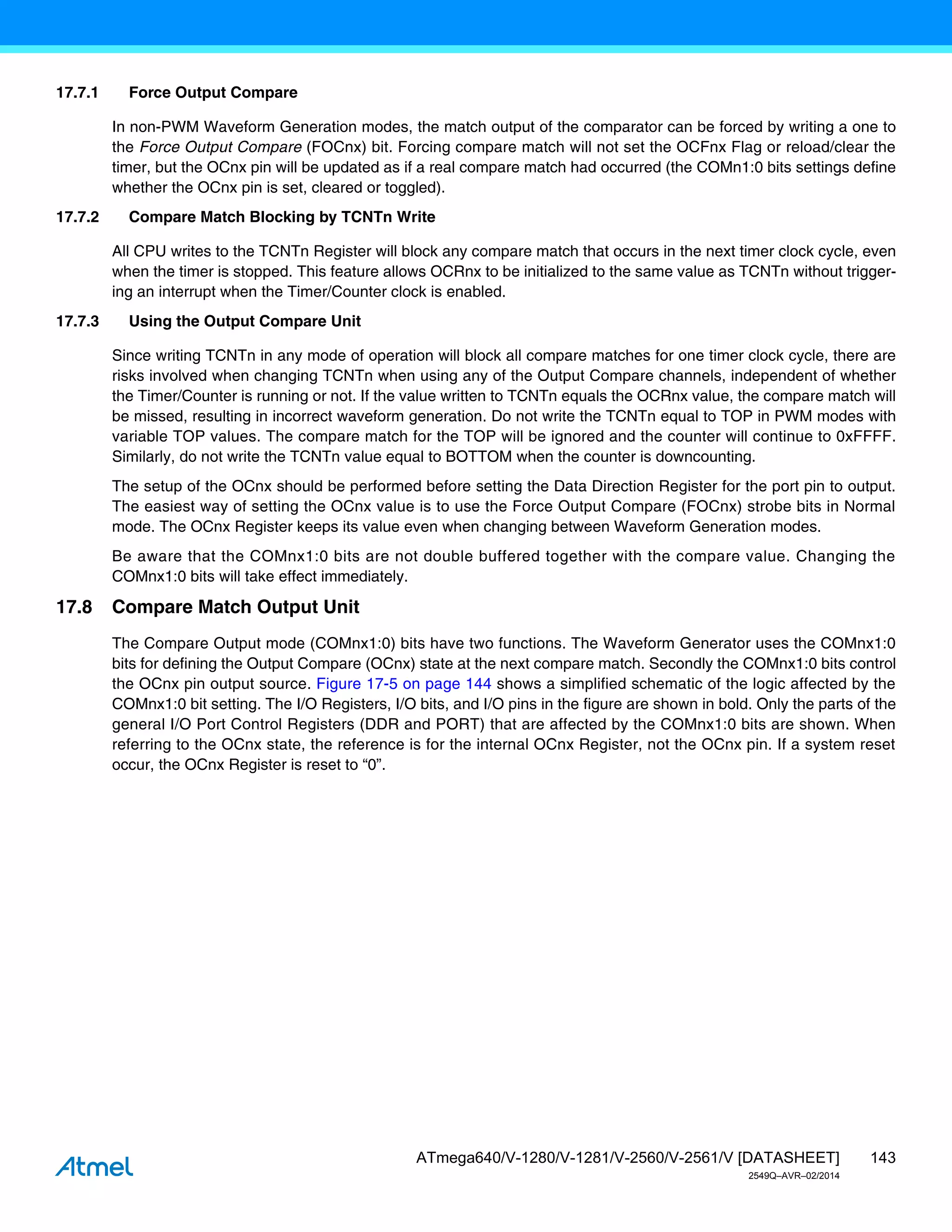143
ATmega640/V-1280/V-1281/V-2560/V-2561/V [DATASHEET]
2549Q–AVR–02/2014
17.7.1 Force Output Compare
In non-PWM Waveform Generation modes, the match output of the comparator can be forced by writing a one to
the Force Output Compare (FOCnx) bit. Forcing compare match will not set the OCFnx Flag or reload/clear the
timer, but the OCnx pin will be updated as if a real compare match had occurred (the COMn1:0 bits settings define
whether the OCnx pin is set, cleared or toggled).
17.7.2 Compare Match Blocking by TCNTn Write
All CPU writes to the TCNTn Register will block any compare match that occurs in the next timer clock cycle, even
when the timer is stopped. This feature allows OCRnx to be initialized to the same value as TCNTn without trigger-
ing an interrupt when the Timer/Counter clock is enabled.
17.7.3 Using the Output Compare Unit
Since writing TCNTn in any mode of operation will block all compare matches for one timer clock cycle, there are
risks involved when changing TCNTn when using any of the Output Compare channels, independent of whether
the Timer/Counter is running or not. If the value written to TCNTn equals the OCRnx value, the compare match will
be missed, resulting in incorrect waveform generation. Do not write the TCNTn equal to TOP in PWM modes with
variable TOP values. The compare match for the TOP will be ignored and the counter will continue to 0xFFFF.
Similarly, do not write the TCNTn value equal to BOTTOM when the counter is downcounting.
The setup of the OCnx should be performed before setting the Data Direction Register for the port pin to output.
The easiest way of setting the OCnx value is to use the Force Output Compare (FOCnx) strobe bits in Normal
mode. The OCnx Register keeps its value even when changing between Waveform Generation modes.
Be aware that the COMnx1:0 bits are not double buffered together with the compare value. Changing the
COMnx1:0 bits will take effect immediately.
17.8 Compare Match Output Unit
The Compare Output mode (COMnx1:0) bits have two functions. The Waveform Generator uses the COMnx1:0
bits for defining the Output Compare (OCnx) state at the next compare match. Secondly the COMnx1:0 bits control
the OCnx pin output source. Figure 17-5 on page 144 shows a simplified schematic of the logic affected by the
COMnx1:0 bit setting. The I/O Registers, I/O bits, and I/O pins in the figure are shown in bold. Only the parts of the
general I/O Port Control Registers (DDR and PORT) that are affected by the COMnx1:0 bits are shown. When
referring to the OCnx state, the reference is for the internal OCnx Register, not the OCnx pin. If a system reset
occur, the OCnx Register is reset to “0”.
 