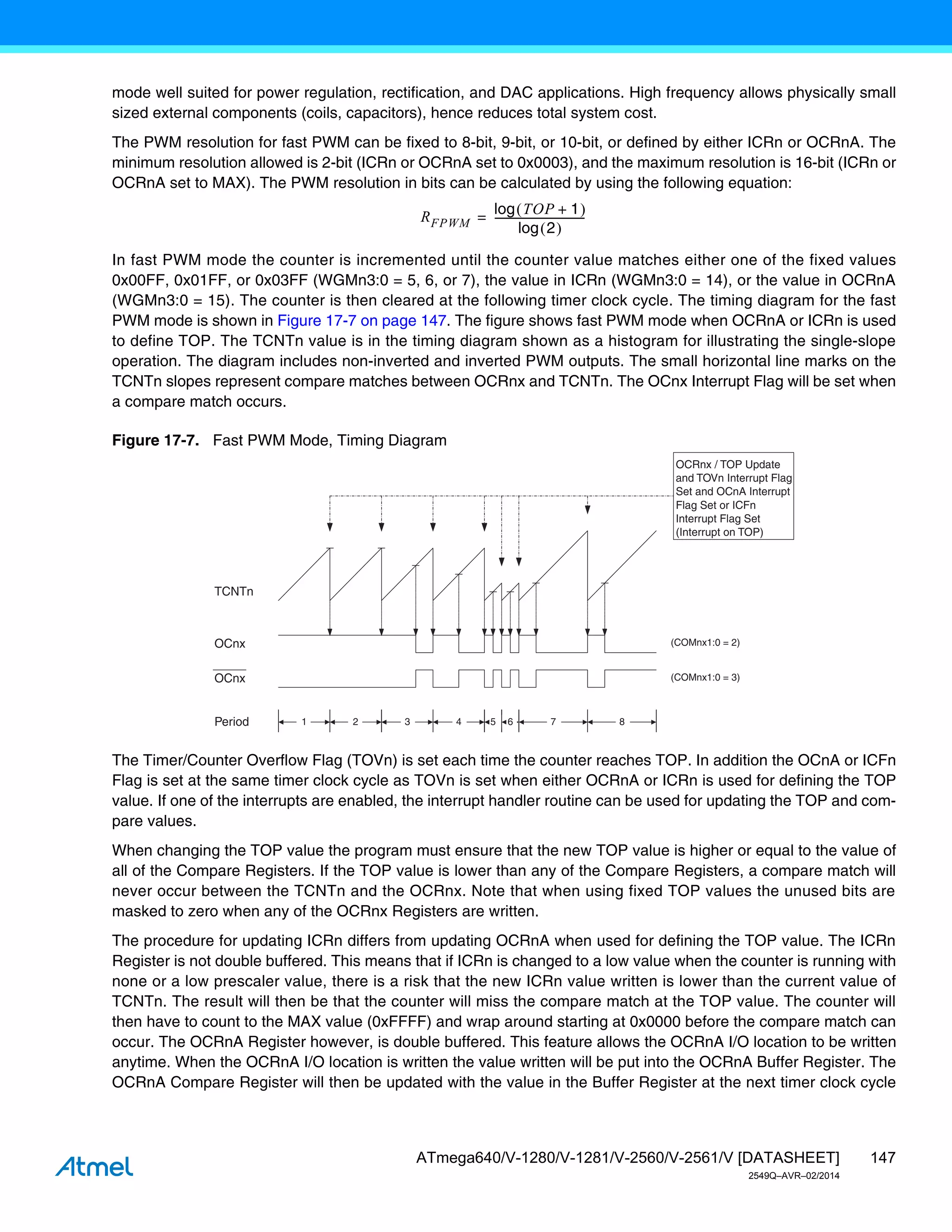 147
ATmega640/V-1280/V-1281/V-2560/V-2561/V [DATASHEET]
2549Q–AVR–02/2014
mode well suited for power regulation, rectification, and DAC applications. High frequency allows physically small
sized external components (coils, capacitors), hence reduces total system cost.
The PWM resolution for fast PWM can be fixed to 8-bit, 9-bit, or 10-bit, or defined by either ICRn or OCRnA. The
minimum resolution allowed is 2-bit (ICRn or OCRnA set to 0x0003), and the maximum resolution is 16-bit (ICRn or
OCRnA set to MAX). The PWM resolution in bits can be calculated by using the following equation:
In fast PWM mode the counter is incremented until the counter value matches either one of the fixed values
0x00FF, 0x01FF, or 0x03FF (WGMn3:0 = 5, 6, or 7), the value in ICRn (WGMn3:0 = 14), or the value in OCRnA
(WGMn3:0 = 15). The counter is then cleared at the following timer clock cycle. The timing diagram for the fast
PWM mode is shown in Figure 17-7 on page 147. The figure shows fast PWM mode when OCRnA or ICRn is used
to define TOP. The TCNTn value is in the timing diagram shown as a histogram for illustrating the single-slope
operation. The diagram includes non-inverted and inverted PWM outputs. The small horizontal line marks on the
TCNTn slopes represent compare matches between OCRnx and TCNTn. The OCnx Interrupt Flag will be set when
a compare match occurs.
Figure 17-7. Fast PWM Mode, Timing Diagram
The Timer/Counter Overflow Flag (TOVn) is set each time the counter reaches TOP. In addition the OCnA or ICFn
Flag is set at the same timer clock cycle as TOVn is set when either OCRnA or ICRn is used for defining the TOP
value. If one of the interrupts are enabled, the interrupt handler routine can be used for updating the TOP and com-
pare values.
When changing the TOP value the program must ensure that the new TOP value is higher or equal to the value of
all of the Compare Registers. If the TOP value is lower than any of the Compare Registers, a compare match will
never occur between the TCNTn and the OCRnx. Note that when using fixed TOP values the unused bits are
masked to zero when any of the OCRnx Registers are written.
The procedure for updating ICRn differs from updating OCRnA when used for defining the TOP value. The ICRn
Register is not double buffered. This means that if ICRn is changed to a low value when the counter is running with
none or a low prescaler value, there is a risk that the new ICRn value written is lower than the current value of
TCNTn. The result will then be that the counter will miss the compare match at the TOP value. The counter will
then have to count to the MAX value (0xFFFF) and wrap around starting at 0x0000 before the compare match can
occur. The OCRnA Register however, is double buffered. This feature allows the OCRnA I/O location to be written
anytime. When the OCRnA I/O location is written the value written will be put into the OCRnA Buffer Register. The
OCRnA Compare Register will then be updated with the value in the Buffer Register at the next timer clock cycle
RFPWM
TOP 1
+
 
log
2
 
log
----------------------------------
-
=
TCNTn
OCRnx / TOP Update
and TOVn Interrupt Flag
Set and OCnA Interrupt
Flag Set or ICFn
Interrupt Flag Set
(Interrupt on TOP)
1 7
Period 2 3 4 5 6 8
OCnx
OCnx
(COMnx1:0 = 2)
(COMnx1:0 = 3)
 