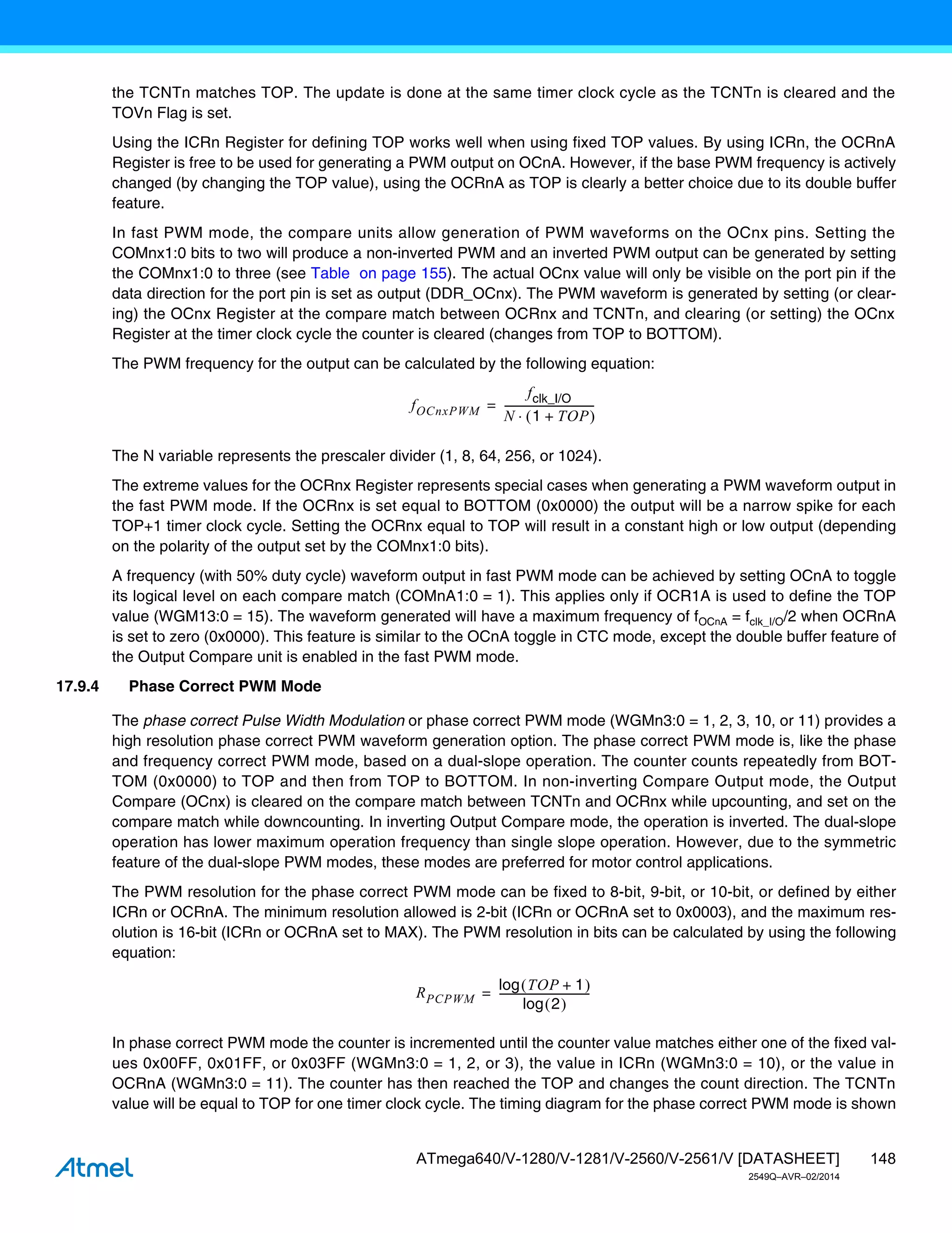 148
ATmega640/V-1280/V-1281/V-2560/V-2561/V [DATASHEET]
2549Q–AVR–02/2014
the TCNTn matches TOP. The update is done at the same timer clock cycle as the TCNTn is cleared and the
TOVn Flag is set.
Using the ICRn Register for defining TOP works well when using fixed TOP values. By using ICRn, the OCRnA
Register is free to be used for generating a PWM output on OCnA. However, if the base PWM frequency is actively
changed (by changing the TOP value), using the OCRnA as TOP is clearly a better choice due to its double buffer
feature.
In fast PWM mode, the compare units allow generation of PWM waveforms on the OCnx pins. Setting the
COMnx1:0 bits to two will produce a non-inverted PWM and an inverted PWM output can be generated by setting
the COMnx1:0 to three (see Table on page 155). The actual OCnx value will only be visible on the port pin if the
data direction for the port pin is set as output (DDR_OCnx). The PWM waveform is generated by setting (or clear-
ing) the OCnx Register at the compare match between OCRnx and TCNTn, and clearing (or setting) the OCnx
Register at the timer clock cycle the counter is cleared (changes from TOP to BOTTOM).
The PWM frequency for the output can be calculated by the following equation:
The N variable represents the prescaler divider (1, 8, 64, 256, or 1024).
The extreme values for the OCRnx Register represents special cases when generating a PWM waveform output in
the fast PWM mode. If the OCRnx is set equal to BOTTOM (0x0000) the output will be a narrow spike for each
TOP+1 timer clock cycle. Setting the OCRnx equal to TOP will result in a constant high or low output (depending
on the polarity of the output set by the COMnx1:0 bits).
A frequency (with 50% duty cycle) waveform output in fast PWM mode can be achieved by setting OCnA to toggle
its logical level on each compare match (COMnA1:0 = 1). This applies only if OCR1A is used to define the TOP
value (WGM13:0 = 15). The waveform generated will have a maximum frequency of fOCnA = fclk_I/O/2 when OCRnA
is set to zero (0x0000). This feature is similar to the OCnA toggle in CTC mode, except the double buffer feature of
the Output Compare unit is enabled in the fast PWM mode.
17.9.4 Phase Correct PWM Mode
The phase correct Pulse Width Modulation or phase correct PWM mode (WGMn3:0 = 1, 2, 3, 10, or 11) provides a
high resolution phase correct PWM waveform generation option. The phase correct PWM mode is, like the phase
and frequency correct PWM mode, based on a dual-slope operation. The counter counts repeatedly from BOT-
TOM (0x0000) to TOP and then from TOP to BOTTOM. In non-inverting Compare Output mode, the Output
Compare (OCnx) is cleared on the compare match between TCNTn and OCRnx while upcounting, and set on the
compare match while downcounting. In inverting Output Compare mode, the operation is inverted. The dual-slope
operation has lower maximum operation frequency than single slope operation. However, due to the symmetric
feature of the dual-slope PWM modes, these modes are preferred for motor control applications.
The PWM resolution for the phase correct PWM mode can be fixed to 8-bit, 9-bit, or 10-bit, or defined by either
ICRn or OCRnA. The minimum resolution allowed is 2-bit (ICRn or OCRnA set to 0x0003), and the maximum res-
olution is 16-bit (ICRn or OCRnA set to MAX). The PWM resolution in bits can be calculated by using the following
equation:
In phase correct PWM mode the counter is incremented until the counter value matches either one of the fixed val-
ues 0x00FF, 0x01FF, or 0x03FF (WGMn3:0 = 1, 2, or 3), the value in ICRn (WGMn3:0 = 10), or the value in
OCRnA (WGMn3:0 = 11). The counter has then reached the TOP and changes the count direction. The TCNTn
value will be equal to TOP for one timer clock cycle. The timing diagram for the phase correct PWM mode is shown
fOCnxPWM
fclk_I/O
N 1 TOP
+
 

----------------------------------
-
=
RPCPWM
TOP 1
+
 
log
2
 
log
----------------------------------
-
=
 