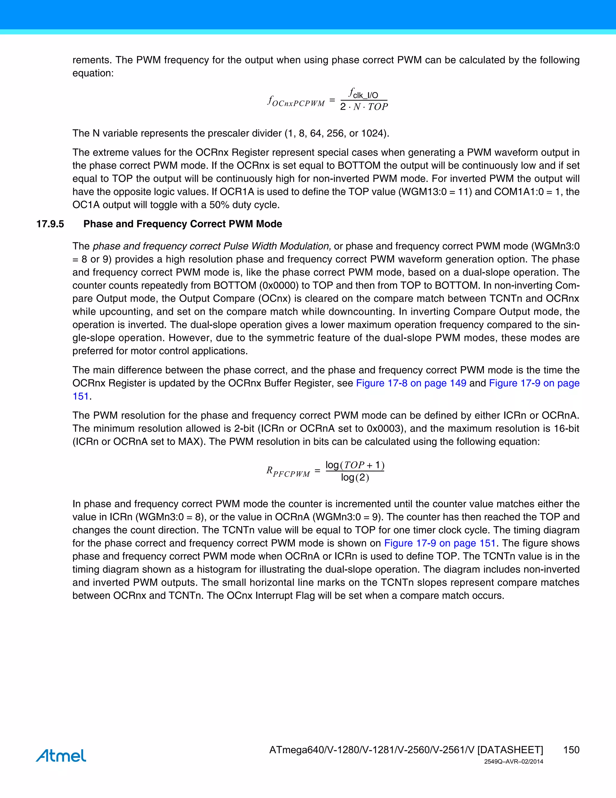 150
ATmega640/V-1280/V-1281/V-2560/V-2561/V [DATASHEET]
2549Q–AVR–02/2014
rements. The PWM frequency for the output when using phase correct PWM can be calculated by the following
equation:
The N variable represents the prescaler divider (1, 8, 64, 256, or 1024).
The extreme values for the OCRnx Register represent special cases when generating a PWM waveform output in
the phase correct PWM mode. If the OCRnx is set equal to BOTTOM the output will be continuously low and if set
equal to TOP the output will be continuously high for non-inverted PWM mode. For inverted PWM the output will
have the opposite logic values. If OCR1A is used to define the TOP value (WGM13:0 = 11) and COM1A1:0 = 1, the
OC1A output will toggle with a 50% duty cycle.
17.9.5 Phase and Frequency Correct PWM Mode
The phase and frequency correct Pulse Width Modulation, or phase and frequency correct PWM mode (WGMn3:0
= 8 or 9) provides a high resolution phase and frequency correct PWM waveform generation option. The phase
and frequency correct PWM mode is, like the phase correct PWM mode, based on a dual-slope operation. The
counter counts repeatedly from BOTTOM (0x0000) to TOP and then from TOP to BOTTOM. In non-inverting Com-
pare Output mode, the Output Compare (OCnx) is cleared on the compare match between TCNTn and OCRnx
while upcounting, and set on the compare match while downcounting. In inverting Compare Output mode, the
operation is inverted. The dual-slope operation gives a lower maximum operation frequency compared to the sin-
gle-slope operation. However, due to the symmetric feature of the dual-slope PWM modes, these modes are
preferred for motor control applications.
The main difference between the phase correct, and the phase and frequency correct PWM mode is the time the
OCRnx Register is updated by the OCRnx Buffer Register, see Figure 17-8 on page 149 and Figure 17-9 on page
151.
The PWM resolution for the phase and frequency correct PWM mode can be defined by either ICRn or OCRnA.
The minimum resolution allowed is 2-bit (ICRn or OCRnA set to 0x0003), and the maximum resolution is 16-bit
(ICRn or OCRnA set to MAX). The PWM resolution in bits can be calculated using the following equation:
In phase and frequency correct PWM mode the counter is incremented until the counter value matches either the
value in ICRn (WGMn3:0 = 8), or the value in OCRnA (WGMn3:0 = 9). The counter has then reached the TOP and
changes the count direction. The TCNTn value will be equal to TOP for one timer clock cycle. The timing diagram
for the phase correct and frequency correct PWM mode is shown on Figure 17-9 on page 151. The figure shows
phase and frequency correct PWM mode when OCRnA or ICRn is used to define TOP. The TCNTn value is in the
timing diagram shown as a histogram for illustrating the dual-slope operation. The diagram includes non-inverted
and inverted PWM outputs. The small horizontal line marks on the TCNTn slopes represent compare matches
between OCRnx and TCNTn. The OCnx Interrupt Flag will be set when a compare match occurs.
fOCnxPCPWM
fclk_I/O
2 N TOP
 
---------------------------
-
=
RPFCPWM
TOP 1
+
 
log
2
 
log
----------------------------------
-
=
 