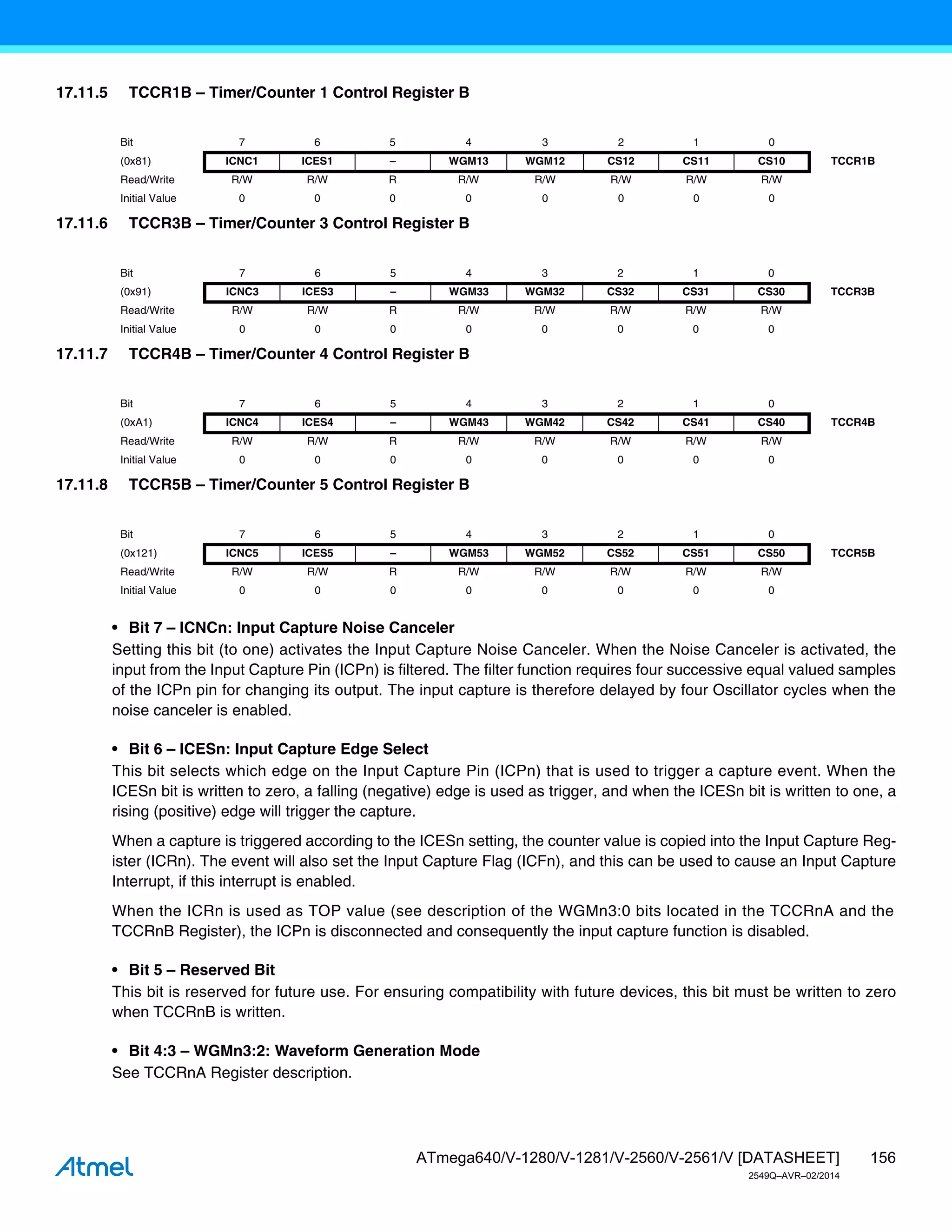 156
ATmega640/V-1280/V-1281/V-2560/V-2561/V [DATASHEET]
2549Q–AVR–02/2014
17.11.5 TCCR1B – Timer/Counter 1 Control Register B
17.11.6 TCCR3B – Timer/Counter 3 Control Register B
17.11.7 TCCR4B – Timer/Counter 4 Control Register B
17.11.8 TCCR5B – Timer/Counter 5 Control Register B
• Bit 7 – ICNCn: Input Capture Noise Canceler
Setting this bit (to one) activates the Input Capture Noise Canceler. When the Noise Canceler is activated, the
input from the Input Capture Pin (ICPn) is filtered. The filter function requires four successive equal valued samples
of the ICPn pin for changing its output. The input capture is therefore delayed by four Oscillator cycles when the
noise canceler is enabled.
• Bit 6 – ICESn: Input Capture Edge Select
This bit selects which edge on the Input Capture Pin (ICPn) that is used to trigger a capture event. When the
ICESn bit is written to zero, a falling (negative) edge is used as trigger, and when the ICESn bit is written to one, a
rising (positive) edge will trigger the capture.
When a capture is triggered according to the ICESn setting, the counter value is copied into the Input Capture Reg-
ister (ICRn). The event will also set the Input Capture Flag (ICFn), and this can be used to cause an Input Capture
Interrupt, if this interrupt is enabled.
When the ICRn is used as TOP value (see description of the WGMn3:0 bits located in the TCCRnA and the
TCCRnB Register), the ICPn is disconnected and consequently the input capture function is disabled.
• Bit 5 – Reserved Bit
This bit is reserved for future use. For ensuring compatibility with future devices, this bit must be written to zero
when TCCRnB is written.
• Bit 4:3 – WGMn3:2: Waveform Generation Mode
See TCCRnA Register description.
Bit 7 6 5 4 3 2 1 0
(0x81) ICNC1 ICES1 – WGM13 WGM12 CS12 CS11 CS10 TCCR1B
Read/Write R/W R/W R R/W R/W R/W R/W R/W
Initial Value 0 0 0 0 0 0 0 0
Bit 7 6 5 4 3 2 1 0
(0x91) ICNC3 ICES3 – WGM33 WGM32 CS32 CS31 CS30 TCCR3B
Read/Write R/W R/W R R/W R/W R/W R/W R/W
Initial Value 0 0 0 0 0 0 0 0
Bit 7 6 5 4 3 2 1 0
(0xA1) ICNC4 ICES4 – WGM43 WGM42 CS42 CS41 CS40 TCCR4B
Read/Write R/W R/W R R/W R/W R/W R/W R/W
Initial Value 0 0 0 0 0 0 0 0
Bit 7 6 5 4 3 2 1 0
(0x121) ICNC5 ICES5 – WGM53 WGM52 CS52 CS51 CS50 TCCR5B
Read/Write R/W R/W R R/W R/W R/W R/W R/W
Initial Value 0 0 0 0 0 0 0 0
 