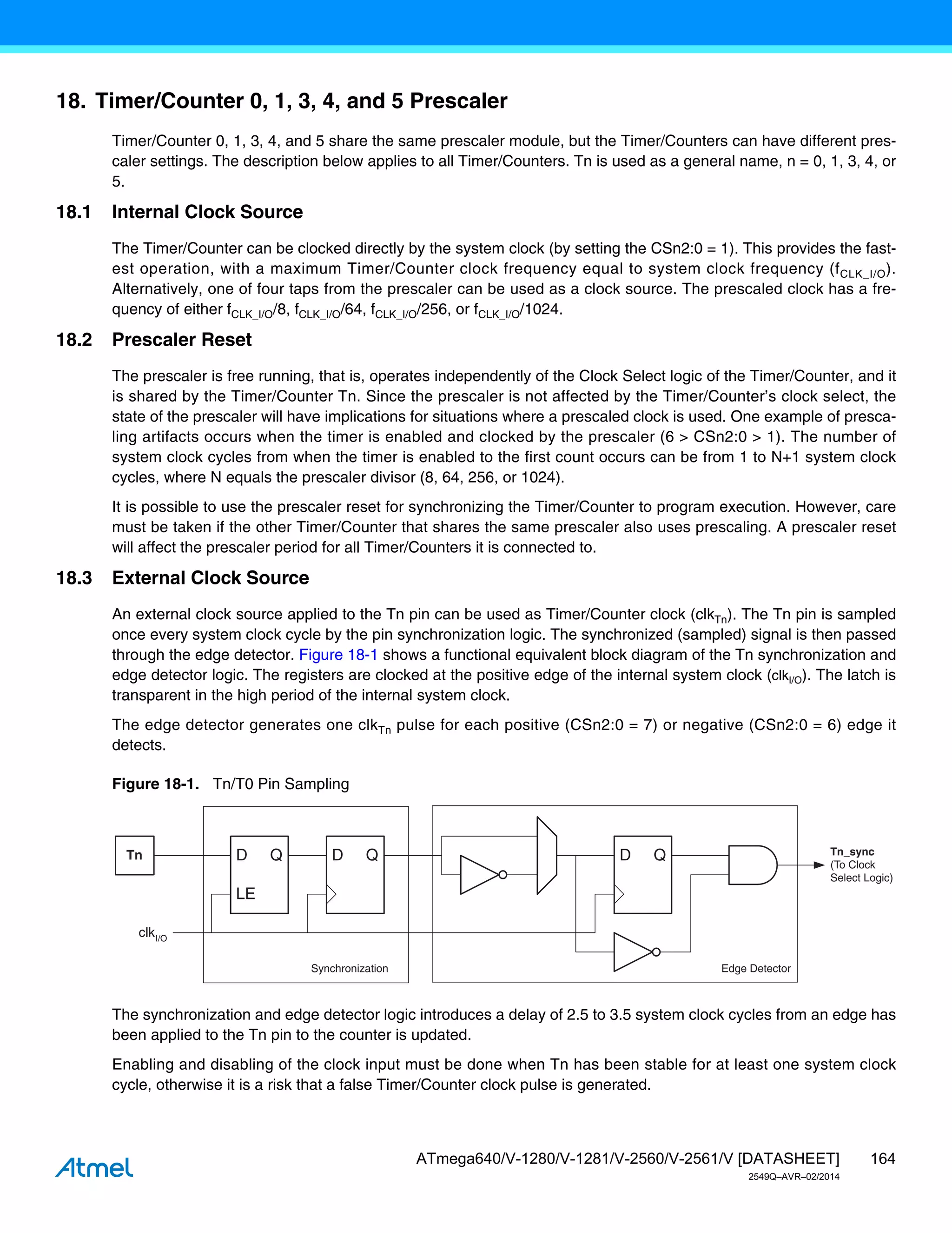 164
ATmega640/V-1280/V-1281/V-2560/V-2561/V [DATASHEET]
2549Q–AVR–02/2014
18. Timer/Counter 0, 1, 3, 4, and 5 Prescaler
Timer/Counter 0, 1, 3, 4, and 5 share the same prescaler module, but the Timer/Counters can have different pres-
caler settings. The description below applies to all Timer/Counters. Tn is used as a general name, n = 0, 1, 3, 4, or
5.
18.1 Internal Clock Source
The Timer/Counter can be clocked directly by the system clock (by setting the CSn2:0 = 1). This provides the fast-
est operation, with a maximum Timer/Counter clock frequency equal to system clock frequency (fCLK_I/O).
Alternatively, one of four taps from the prescaler can be used as a clock source. The prescaled clock has a fre-
quency of either fCLK_I/O/8, fCLK_I/O/64, fCLK_I/O/256, or fCLK_I/O/1024.
18.2 Prescaler Reset
The prescaler is free running, that is, operates independently of the Clock Select logic of the Timer/Counter, and it
is shared by the Timer/Counter Tn. Since the prescaler is not affected by the Timer/Counter’s clock select, the
state of the prescaler will have implications for situations where a prescaled clock is used. One example of presca-
ling artifacts occurs when the timer is enabled and clocked by the prescaler (6 > CSn2:0 > 1). The number of
system clock cycles from when the timer is enabled to the first count occurs can be from 1 to N+1 system clock
cycles, where N equals the prescaler divisor (8, 64, 256, or 1024).
It is possible to use the prescaler reset for synchronizing the Timer/Counter to program execution. However, care
must be taken if the other Timer/Counter that shares the same prescaler also uses prescaling. A prescaler reset
will affect the prescaler period for all Timer/Counters it is connected to.
18.3 External Clock Source
An external clock source applied to the Tn pin can be used as Timer/Counter clock (clkTn). The Tn pin is sampled
once every system clock cycle by the pin synchronization logic. The synchronized (sampled) signal is then passed
through the edge detector. Figure 18-1 shows a functional equivalent block diagram of the Tn synchronization and
edge detector logic. The registers are clocked at the positive edge of the internal system clock (clkI/O). The latch is
transparent in the high period of the internal system clock.
The edge detector generates one clkTn pulse for each positive (CSn2:0 = 7) or negative (CSn2:0 = 6) edge it
detects.
Figure 18-1. Tn/T0 Pin Sampling
The synchronization and edge detector logic introduces a delay of 2.5 to 3.5 system clock cycles from an edge has
been applied to the Tn pin to the counter is updated.
Enabling and disabling of the clock input must be done when Tn has been stable for at least one system clock
cycle, otherwise it is a risk that a false Timer/Counter clock pulse is generated.
Tn_sync
(To Clock
Select Logic)
Edge Detector
Synchronization
D Q
D Q
LE
D Q
Tn
clkI/O
 