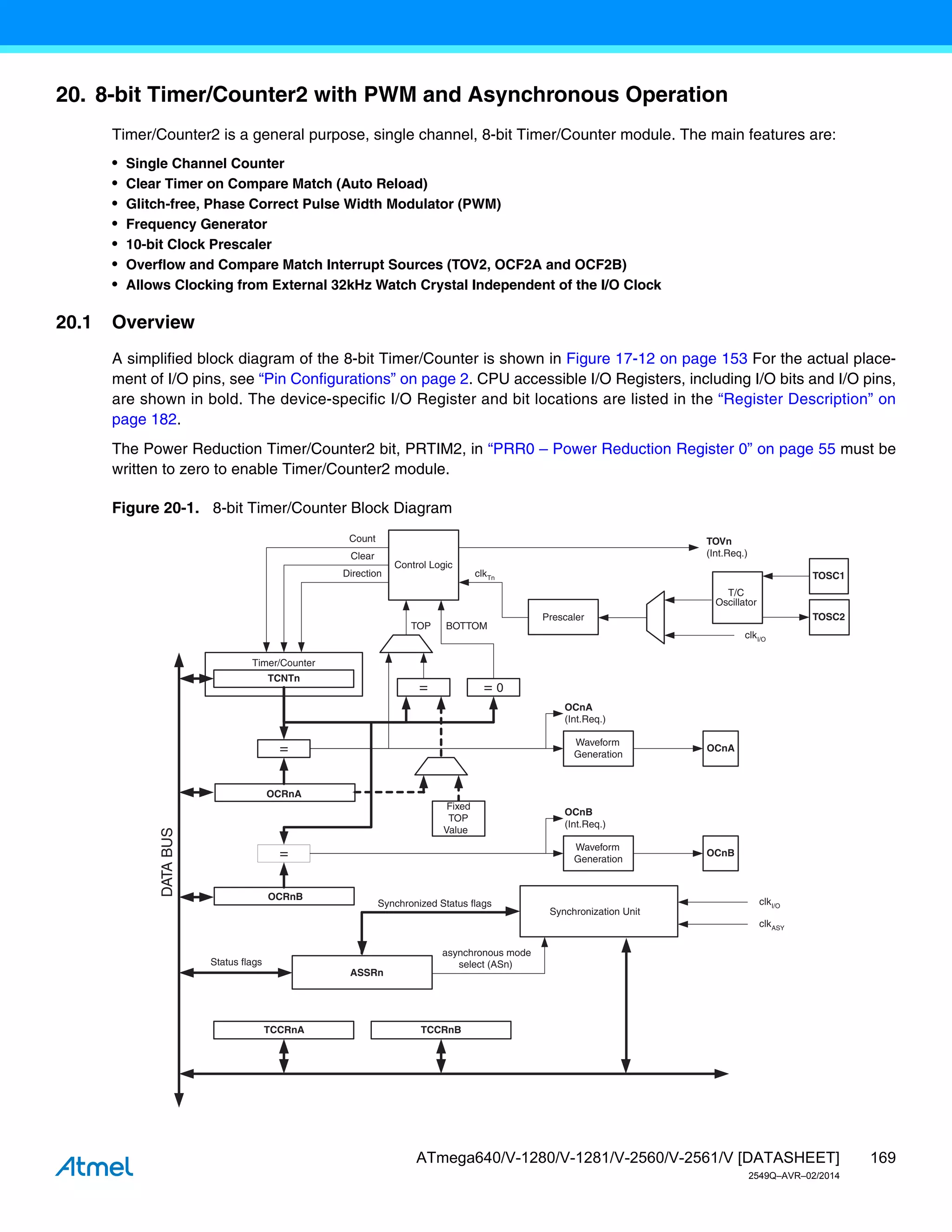 169
ATmega640/V-1280/V-1281/V-2560/V-2561/V [DATASHEET]
2549Q–AVR–02/2014
20. 8-bit Timer/Counter2 with PWM and Asynchronous Operation
Timer/Counter2 is a general purpose, single channel, 8-bit Timer/Counter module. The main features are:
• Single Channel Counter
• Clear Timer on Compare Match (Auto Reload)
• Glitch-free, Phase Correct Pulse Width Modulator (PWM)
• Frequency Generator
• 10-bit Clock Prescaler
• Overflow and Compare Match Interrupt Sources (TOV2, OCF2A and OCF2B)
• Allows Clocking from External 32kHz Watch Crystal Independent of the I/O Clock
20.1 Overview
A simplified block diagram of the 8-bit Timer/Counter is shown in Figure 17-12 on page 153 For the actual place-
ment of I/O pins, see “Pin Configurations” on page 2. CPU accessible I/O Registers, including I/O bits and I/O pins,
are shown in bold. The device-specific I/O Register and bit locations are listed in the “Register Description” on
page 182.
The Power Reduction Timer/Counter2 bit, PRTIM2, in “PRR0 – Power Reduction Register 0” on page 55 must be
written to zero to enable Timer/Counter2 module.
Figure 20-1. 8-bit Timer/Counter Block Diagram
Timer/Counter
DATA
BUS
OCRnA
OCRnB
=
=
TCNTn
Waveform
Generation
Waveform
Generation
OCnA
OCnB
=
Fixed
TOP
Value
Control Logic
= 0
TOP BOTTOM
Count
Clear
Direction
TOVn
(Int.Req.)
OCnA
(Int.Req.)
OCnB
(Int.Req.)
TCCRnA TCCRnB
clkTn
ASSRn
Synchronization Unit
Prescaler
T/C
Oscillator
clkI/O
clkASY
asynchronous mode
select (ASn)
Synchronized Status flags
TOSC1
TOSC2
Status flags
clkI/O
 