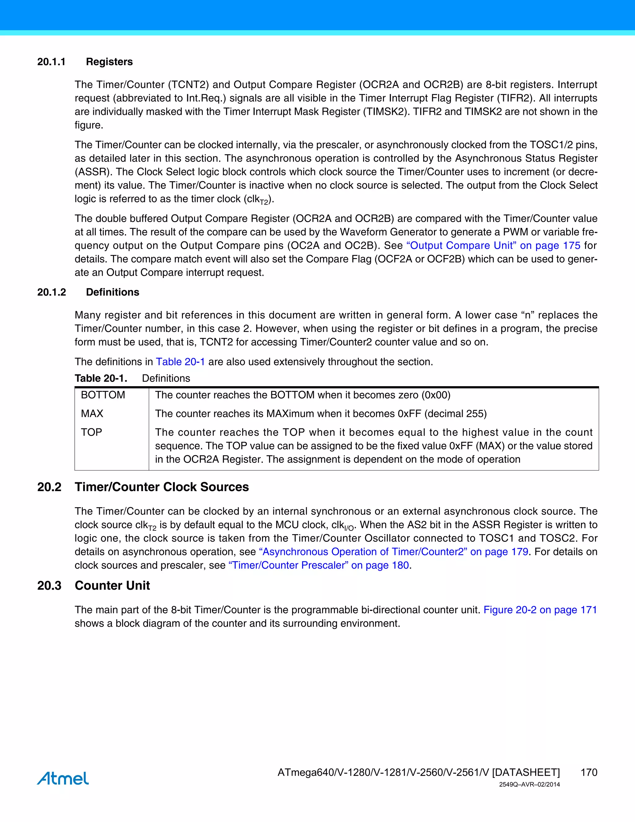 170
ATmega640/V-1280/V-1281/V-2560/V-2561/V [DATASHEET]
2549Q–AVR–02/2014
20.1.1 Registers
The Timer/Counter (TCNT2) and Output Compare Register (OCR2A and OCR2B) are 8-bit registers. Interrupt
request (abbreviated to Int.Req.) signals are all visible in the Timer Interrupt Flag Register (TIFR2). All interrupts
are individually masked with the Timer Interrupt Mask Register (TIMSK2). TIFR2 and TIMSK2 are not shown in the
figure.
The Timer/Counter can be clocked internally, via the prescaler, or asynchronously clocked from the TOSC1/2 pins,
as detailed later in this section. The asynchronous operation is controlled by the Asynchronous Status Register
(ASSR). The Clock Select logic block controls which clock source the Timer/Counter uses to increment (or decre-
ment) its value. The Timer/Counter is inactive when no clock source is selected. The output from the Clock Select
logic is referred to as the timer clock (clkT2).
The double buffered Output Compare Register (OCR2A and OCR2B) are compared with the Timer/Counter value
at all times. The result of the compare can be used by the Waveform Generator to generate a PWM or variable fre-
quency output on the Output Compare pins (OC2A and OC2B). See “Output Compare Unit” on page 175 for
details. The compare match event will also set the Compare Flag (OCF2A or OCF2B) which can be used to gener-
ate an Output Compare interrupt request.
20.1.2 Definitions
Many register and bit references in this document are written in general form. A lower case “n” replaces the
Timer/Counter number, in this case 2. However, when using the register or bit defines in a program, the precise
form must be used, that is, TCNT2 for accessing Timer/Counter2 counter value and so on.
The definitions in Table 20-1 are also used extensively throughout the section.
20.2 Timer/Counter Clock Sources
The Timer/Counter can be clocked by an internal synchronous or an external asynchronous clock source. The
clock source clkT2 is by default equal to the MCU clock, clkI/O. When the AS2 bit in the ASSR Register is written to
logic one, the clock source is taken from the Timer/Counter Oscillator connected to TOSC1 and TOSC2. For
details on asynchronous operation, see “Asynchronous Operation of Timer/Counter2” on page 179. For details on
clock sources and prescaler, see “Timer/Counter Prescaler” on page 180.
20.3 Counter Unit
The main part of the 8-bit Timer/Counter is the programmable bi-directional counter unit. Figure 20-2 on page 171
shows a block diagram of the counter and its surrounding environment.
Table 20-1. Definitions
BOTTOM The counter reaches the BOTTOM when it becomes zero (0x00)
MAX The counter reaches its MAXimum when it becomes 0xFF (decimal 255)
TOP The counter reaches the TOP when it becomes equal to the highest value in the count
sequence. The TOP value can be assigned to be the fixed value 0xFF (MAX) or the value stored
in the OCR2A Register. The assignment is dependent on the mode of operation
 