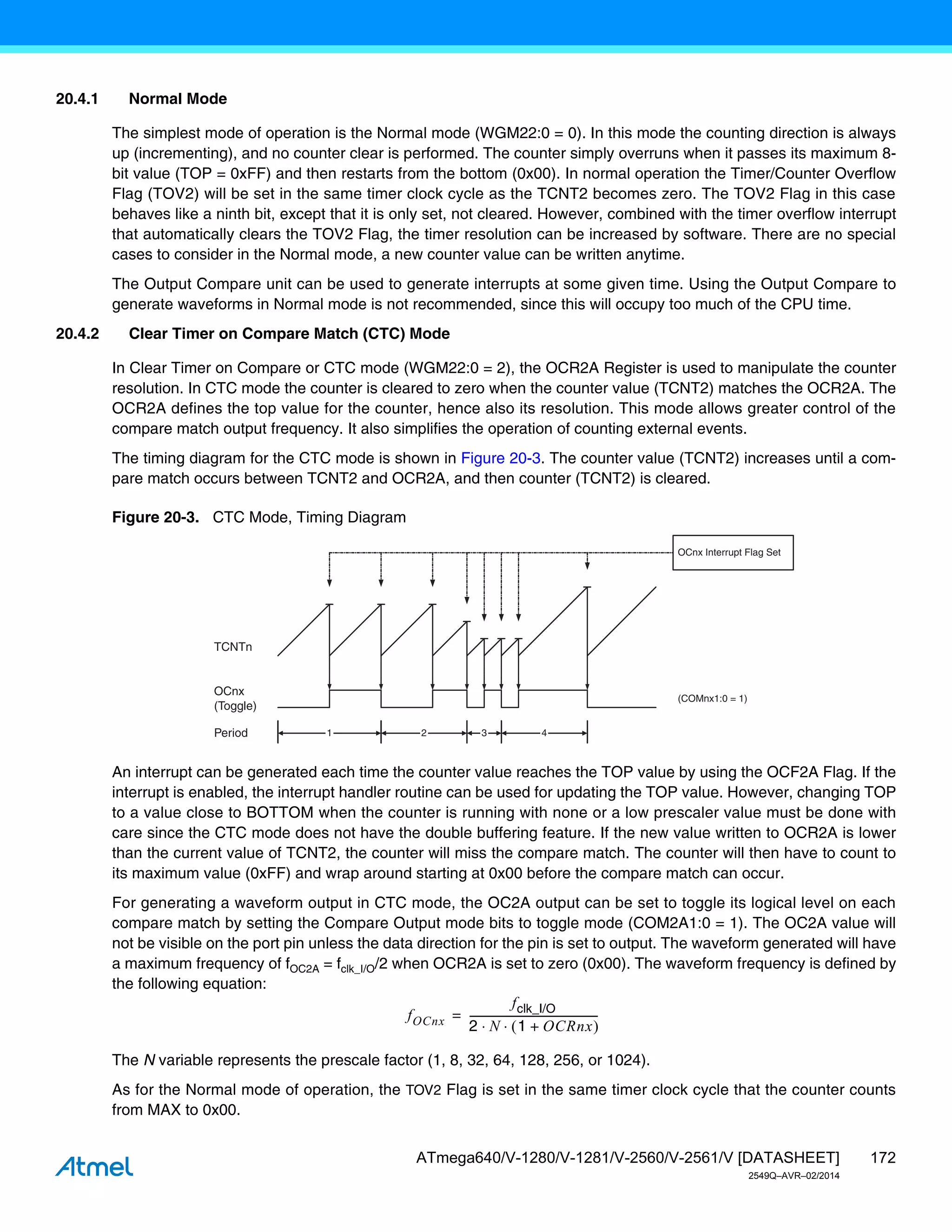 172
ATmega640/V-1280/V-1281/V-2560/V-2561/V [DATASHEET]
2549Q–AVR–02/2014
20.4.1 Normal Mode
The simplest mode of operation is the Normal mode (WGM22:0 = 0). In this mode the counting direction is always
up (incrementing), and no counter clear is performed. The counter simply overruns when it passes its maximum 8-
bit value (TOP = 0xFF) and then restarts from the bottom (0x00). In normal operation the Timer/Counter Overflow
Flag (TOV2) will be set in the same timer clock cycle as the TCNT2 becomes zero. The TOV2 Flag in this case
behaves like a ninth bit, except that it is only set, not cleared. However, combined with the timer overflow interrupt
that automatically clears the TOV2 Flag, the timer resolution can be increased by software. There are no special
cases to consider in the Normal mode, a new counter value can be written anytime.
The Output Compare unit can be used to generate interrupts at some given time. Using the Output Compare to
generate waveforms in Normal mode is not recommended, since this will occupy too much of the CPU time.
20.4.2 Clear Timer on Compare Match (CTC) Mode
In Clear Timer on Compare or CTC mode (WGM22:0 = 2), the OCR2A Register is used to manipulate the counter
resolution. In CTC mode the counter is cleared to zero when the counter value (TCNT2) matches the OCR2A. The
OCR2A defines the top value for the counter, hence also its resolution. This mode allows greater control of the
compare match output frequency. It also simplifies the operation of counting external events.
The timing diagram for the CTC mode is shown in Figure 20-3. The counter value (TCNT2) increases until a com-
pare match occurs between TCNT2 and OCR2A, and then counter (TCNT2) is cleared.
Figure 20-3. CTC Mode, Timing Diagram
An interrupt can be generated each time the counter value reaches the TOP value by using the OCF2A Flag. If the
interrupt is enabled, the interrupt handler routine can be used for updating the TOP value. However, changing TOP
to a value close to BOTTOM when the counter is running with none or a low prescaler value must be done with
care since the CTC mode does not have the double buffering feature. If the new value written to OCR2A is lower
than the current value of TCNT2, the counter will miss the compare match. The counter will then have to count to
its maximum value (0xFF) and wrap around starting at 0x00 before the compare match can occur.
For generating a waveform output in CTC mode, the OC2A output can be set to toggle its logical level on each
compare match by setting the Compare Output mode bits to toggle mode (COM2A1:0 = 1). The OC2A value will
not be visible on the port pin unless the data direction for the pin is set to output. The waveform generated will have
a maximum frequency of fOC2A = fclk_I/O/2 when OCR2A is set to zero (0x00). The waveform frequency is defined by
the following equation:
The N variable represents the prescale factor (1, 8, 32, 64, 128, 256, or 1024).
As for the Normal mode of operation, the TOV2 Flag is set in the same timer clock cycle that the counter counts
from MAX to 0x00.
TCNTn
OCnx
(Toggle)
OCnx Interrupt Flag Set
1 4
Period 2 3
(COMnx1:0 = 1)
fOCnx
fclk_I/O
2 N 1 OCRnx
+
 
 
-------------------------------------------------
-
=
 