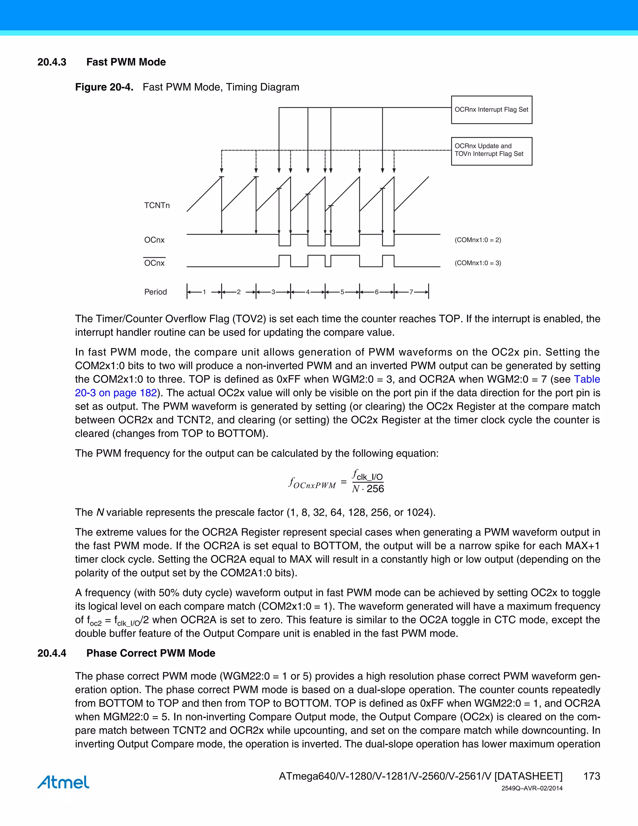 173
ATmega640/V-1280/V-1281/V-2560/V-2561/V [DATASHEET]
2549Q–AVR–02/2014
20.4.3 Fast PWM Mode
Figure 20-4. Fast PWM Mode, Timing Diagram
The Timer/Counter Overflow Flag (TOV2) is set each time the counter reaches TOP. If the interrupt is enabled, the
interrupt handler routine can be used for updating the compare value.
In fast PWM mode, the compare unit allows generation of PWM waveforms on the OC2x pin. Setting the
COM2x1:0 bits to two will produce a non-inverted PWM and an inverted PWM output can be generated by setting
the COM2x1:0 to three. TOP is defined as 0xFF when WGM2:0 = 3, and OCR2A when WGM2:0 = 7 (see Table
20-3 on page 182). The actual OC2x value will only be visible on the port pin if the data direction for the port pin is
set as output. The PWM waveform is generated by setting (or clearing) the OC2x Register at the compare match
between OCR2x and TCNT2, and clearing (or setting) the OC2x Register at the timer clock cycle the counter is
cleared (changes from TOP to BOTTOM).
The PWM frequency for the output can be calculated by the following equation:
The N variable represents the prescale factor (1, 8, 32, 64, 128, 256, or 1024).
The extreme values for the OCR2A Register represent special cases when generating a PWM waveform output in
the fast PWM mode. If the OCR2A is set equal to BOTTOM, the output will be a narrow spike for each MAX+1
timer clock cycle. Setting the OCR2A equal to MAX will result in a constantly high or low output (depending on the
polarity of the output set by the COM2A1:0 bits).
A frequency (with 50% duty cycle) waveform output in fast PWM mode can be achieved by setting OC2x to toggle
its logical level on each compare match (COM2x1:0 = 1). The waveform generated will have a maximum frequency
of foc2 = fclk_I/O/2 when OCR2A is set to zero. This feature is similar to the OC2A toggle in CTC mode, except the
double buffer feature of the Output Compare unit is enabled in the fast PWM mode.
20.4.4 Phase Correct PWM Mode
The phase correct PWM mode (WGM22:0 = 1 or 5) provides a high resolution phase correct PWM waveform gen-
eration option. The phase correct PWM mode is based on a dual-slope operation. The counter counts repeatedly
from BOTTOM to TOP and then from TOP to BOTTOM. TOP is defined as 0xFF when WGM22:0 = 1, and OCR2A
when MGM22:0 = 5. In non-inverting Compare Output mode, the Output Compare (OC2x) is cleared on the com-
pare match between TCNT2 and OCR2x while upcounting, and set on the compare match while downcounting. In
inverting Output Compare mode, the operation is inverted. The dual-slope operation has lower maximum operation
TCNTn
OCRnx Update and
TOVn Interrupt Flag Set
1
Period 2 3
OCnx
OCnx
(COMnx1:0 = 2)
(COMnx1:0 = 3)
OCRnx Interrupt Flag Set
4 5 6 7
fOCnxPWM
fclk_I/O
N 256

-----------------
-
=
 